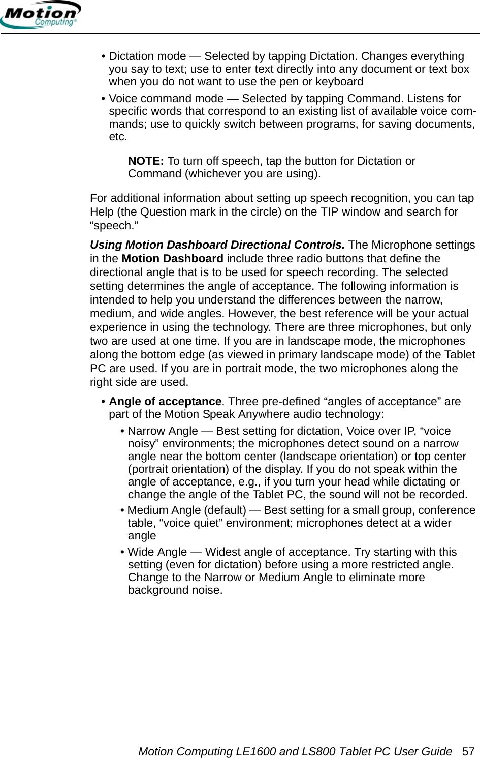 Motion Computing LE1600 and LS800 Tablet PC User Guide 57• Dictation mode — Selected by tapping Dictation. Changes everything you say to text; use to enter text directly into any document or text box when you do not want to use the pen or keyboard • Voice command mode — Selected by tapping Command. Listens for specific words that correspond to an existing list of available voice com-mands; use to quickly switch between programs, for saving documents, etc.NOTE: To turn off speech, tap the button for Dictation or Command (whichever you are using).For additional information about setting up speech recognition, you can tap Help (the Question mark in the circle) on the TIP window and search for “speech.” Using Motion Dashboard Directional Controls. The Microphone settings in the Motion Dashboard include three radio buttons that define the directional angle that is to be used for speech recording. The selected setting determines the angle of acceptance. The following information is intended to help you understand the differences between the narrow, medium, and wide angles. However, the best reference will be your actual experience in using the technology. There are three microphones, but only two are used at one time. If you are in landscape mode, the microphones along the bottom edge (as viewed in primary landscape mode) of the Tablet PC are used. If you are in portrait mode, the two microphones along the right side are used.•Angle of acceptance. Three pre-defined “angles of acceptance” are part of the Motion Speak Anywhere audio technology:• Narrow Angle — Best setting for dictation, Voice over IP, “voice noisy” environments; the microphones detect sound on a narrow angle near the bottom center (landscape orientation) or top center (portrait orientation) of the display. If you do not speak within the angle of acceptance, e.g., if you turn your head while dictating or change the angle of the Tablet PC, the sound will not be recorded.• Medium Angle (default) — Best setting for a small group, conference table, “voice quiet” environment; microphones detect at a wider angle• Wide Angle — Widest angle of acceptance. Try starting with this setting (even for dictation) before using a more restricted angle. Change to the Narrow or Medium Angle to eliminate more background noise.