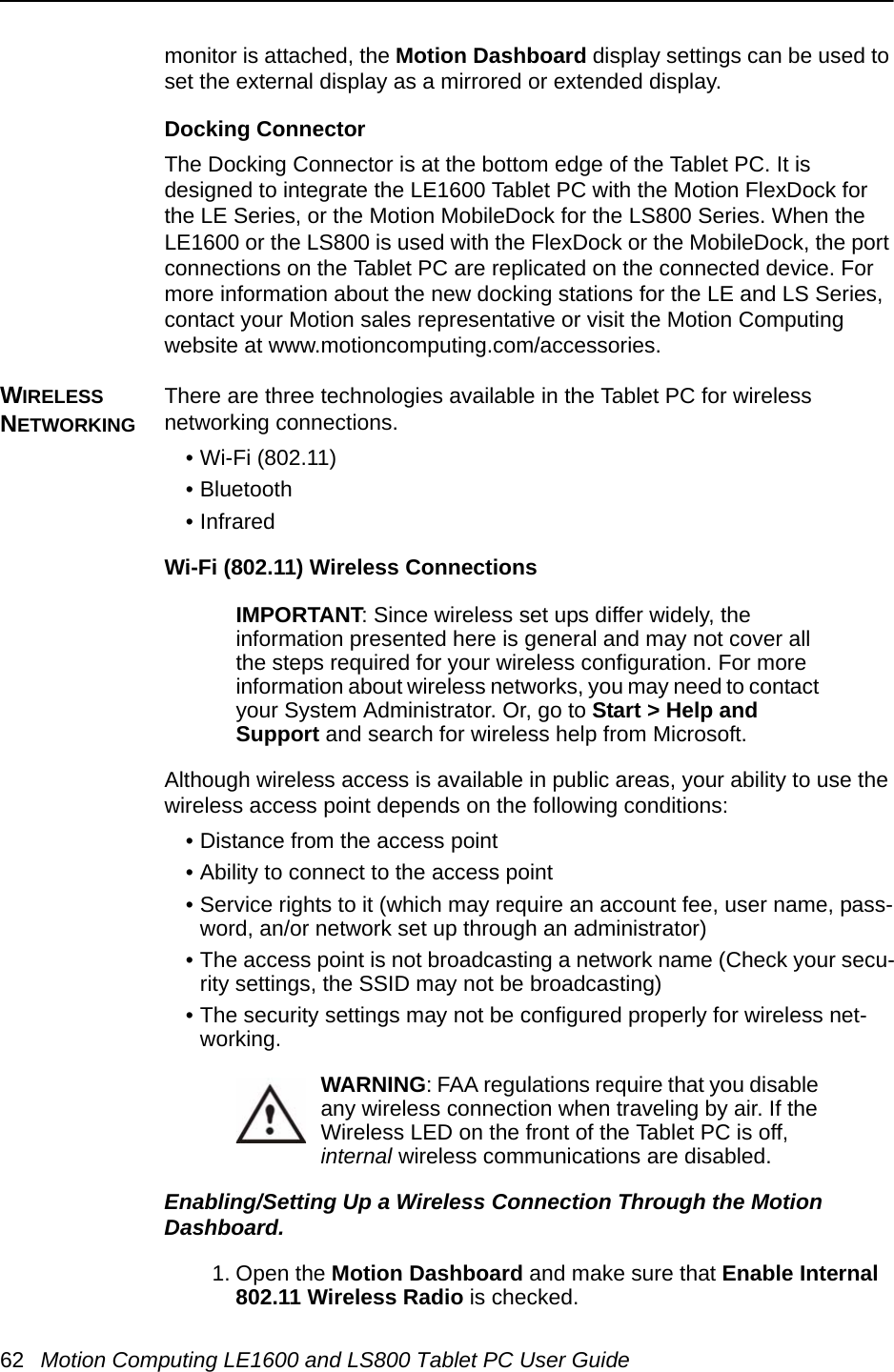 62 Motion Computing LE1600 and LS800 Tablet PC User Guidemonitor is attached, the Motion Dashboard display settings can be used to set the external display as a mirrored or extended display.Docking ConnectorThe Docking Connector is at the bottom edge of the Tablet PC. It is designed to integrate the LE1600 Tablet PC with the Motion FlexDock for the LE Series, or the Motion MobileDock for the LS800 Series. When the LE1600 or the LS800 is used with the FlexDock or the MobileDock, the port connections on the Tablet PC are replicated on the connected device. For more information about the new docking stations for the LE and LS Series, contact your Motion sales representative or visit the Motion Computing website at www.motioncomputing.com/accessories.WIRELESS NETWORKINGThere are three technologies available in the Tablet PC for wireless networking connections. • Wi-Fi (802.11) • Bluetooth• Infrared Wi-Fi (802.11) Wireless ConnectionsIMPORTANT: Since wireless set ups differ widely, the information presented here is general and may not cover all the steps required for your wireless configuration. For more information about wireless networks, you may need to contact your System Administrator. Or, go to Start &gt; Help and Support and search for wireless help from Microsoft.Although wireless access is available in public areas, your ability to use the wireless access point depends on the following conditions:• Distance from the access point• Ability to connect to the access point• Service rights to it (which may require an account fee, user name, pass-word, an/or network set up through an administrator) • The access point is not broadcasting a network name (Check your secu-rity settings, the SSID may not be broadcasting)• The security settings may not be configured properly for wireless net-working.WARNING: FAA regulations require that you disable any wireless connection when traveling by air. If the Wireless LED on the front of the Tablet PC is off, internal wireless communications are disabled.Enabling/Setting Up a Wireless Connection Through the Motion Dashboard. 1. Open the Motion Dashboard and make sure that Enable Internal 802.11 Wireless Radio is checked. 
