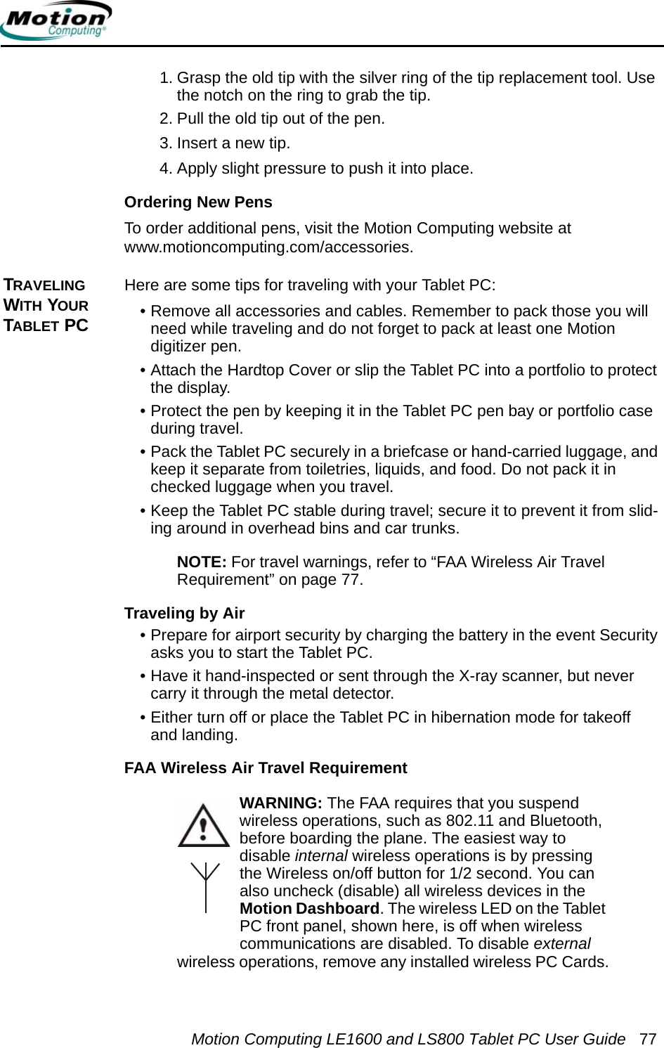 Motion Computing LE1600 and LS800 Tablet PC User Guide 771. Grasp the old tip with the silver ring of the tip replacement tool. Use the notch on the ring to grab the tip.2. Pull the old tip out of the pen.3. Insert a new tip.4. Apply slight pressure to push it into place.Ordering New PensTo order additional pens, visit the Motion Computing website at www.motioncomputing.com/accessories. TRAVELING WITH YOUR TABLET PCHere are some tips for traveling with your Tablet PC:• Remove all accessories and cables. Remember to pack those you will need while traveling and do not forget to pack at least one Motion digitizer pen. • Attach the Hardtop Cover or slip the Tablet PC into a portfolio to protect the display.• Protect the pen by keeping it in the Tablet PC pen bay or portfolio case during travel.• Pack the Tablet PC securely in a briefcase or hand-carried luggage, and keep it separate from toiletries, liquids, and food. Do not pack it in checked luggage when you travel.• Keep the Tablet PC stable during travel; secure it to prevent it from slid-ing around in overhead bins and car trunks.NOTE: For travel warnings, refer to “FAA Wireless Air Travel Requirement” on page 77.Traveling by Air• Prepare for airport security by charging the battery in the event Security asks you to start the Tablet PC. • Have it hand-inspected or sent through the X-ray scanner, but never carry it through the metal detector.• Either turn off or place the Tablet PC in hibernation mode for takeoff and landing.FAA Wireless Air Travel RequirementWARNING: The FAA requires that you suspend wireless operations, such as 802.11 and Bluetooth, before boarding the plane. The easiest way to disable internal wireless operations is by pressing the Wireless on/off button for 1/2 second. You can also uncheck (disable) all wireless devices in the Motion Dashboard. The wireless LED on the Tablet PC front panel, shown here, is off when wireless communications are disabled. To disable external wireless operations, remove any installed wireless PC Cards.