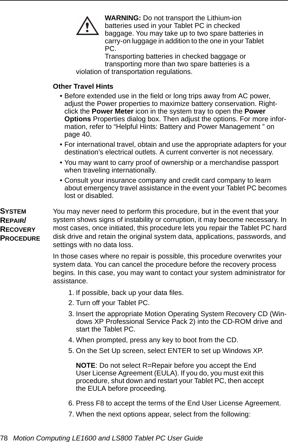 78 Motion Computing LE1600 and LS800 Tablet PC User GuideWARNING: Do not transport the Lithium-ion batteries used in your Tablet PC in checked baggage. You may take up to two spare batteries in carry-on luggage in addition to the one in your Tablet PC. Transporting batteries in checked baggage or transporting more than two spare batteries is a violation of transportation regulations.Other Travel Hints• Before extended use in the field or long trips away from AC power, adjust the Power properties to maximize battery conservation. Right-click the Power Meter icon in the system tray to open the Power Options Properties dialog box. Then adjust the options. For more infor-mation, refer to “Helpful Hints: Battery and Power Management ” on page 40. • For international travel, obtain and use the appropriate adapters for your destination’s electrical outlets. A current converter is not necessary.• You may want to carry proof of ownership or a merchandise passport when traveling internationally. • Consult your insurance company and credit card company to learn about emergency travel assistance in the event your Tablet PC becomes lost or disabled.SYSTEM REPAIR/RECOVERY PROCEDURE You may never need to perform this procedure, but in the event that your system shows signs of instability or corruption, it may become necessary. In most cases, once initiated, this procedure lets you repair the Tablet PC hard disk drive and retain the original system data, applications, passwords, and settings with no data loss. In those cases where no repair is possible, this procedure overwrites your system data. You can cancel the procedure before the recovery process begins. In this case, you may want to contact your system administrator for assistance.1. If possible, back up your data files.2. Turn off your Tablet PC.3. Insert the appropriate Motion Operating System Recovery CD (Win-dows XP Professional Service Pack 2) into the CD-ROM drive and start the Tablet PC.4. When prompted, press any key to boot from the CD.5. On the Set Up screen, select ENTER to set up Windows XP.NOTE: Do not select R=Repair before you accept the End User License Agreement (EULA). If you do, you must exit this procedure, shut down and restart your Tablet PC, then accept the EULA before proceeding.6. Press F8 to accept the terms of the End User License Agreement.7. When the next options appear, select from the following: