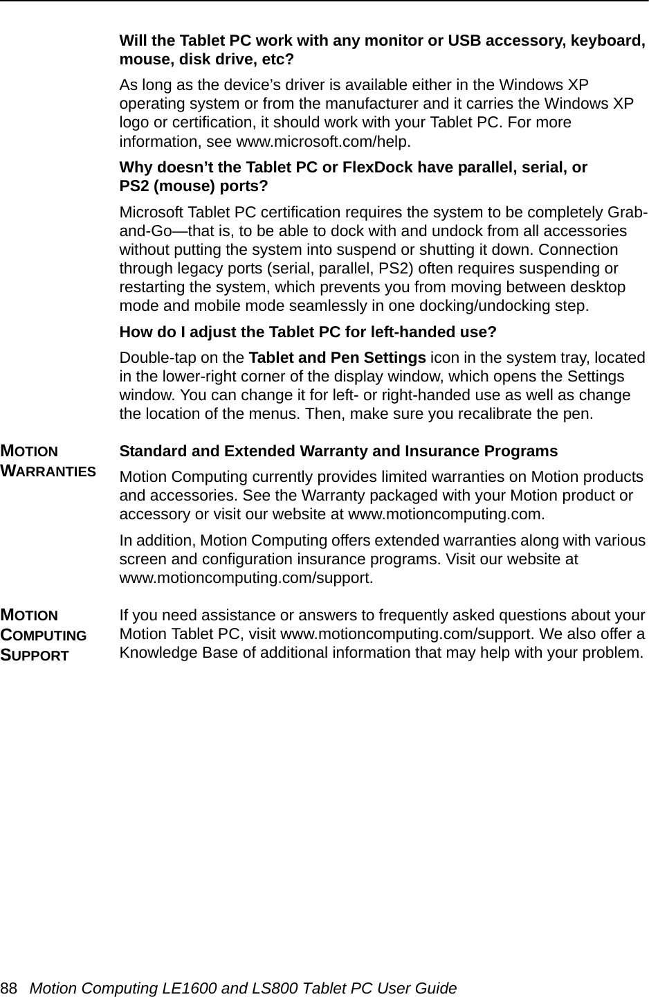 88 Motion Computing LE1600 and LS800 Tablet PC User GuideWill the Tablet PC work with any monitor or USB accessory, keyboard, mouse, disk drive, etc? As long as the device’s driver is available either in the Windows XP operating system or from the manufacturer and it carries the Windows XP logo or certification, it should work with your Tablet PC. For more information, see www.microsoft.com/help.Why doesn’t the Tablet PC or FlexDock have parallel, serial, or PS2 (mouse) ports? Microsoft Tablet PC certification requires the system to be completely Grab-and-Go—that is, to be able to dock with and undock from all accessories without putting the system into suspend or shutting it down. Connection through legacy ports (serial, parallel, PS2) often requires suspending or restarting the system, which prevents you from moving between desktop mode and mobile mode seamlessly in one docking/undocking step.How do I adjust the Tablet PC for left-handed use? Double-tap on the Tablet and Pen Settings icon in the system tray, located in the lower-right corner of the display window, which opens the Settings window. You can change it for left- or right-handed use as well as change the location of the menus. Then, make sure you recalibrate the pen.MOTION WARRANTIESStandard and Extended Warranty and Insurance ProgramsMotion Computing currently provides limited warranties on Motion products and accessories. See the Warranty packaged with your Motion product or accessory or visit our website at www.motioncomputing.com.In addition, Motion Computing offers extended warranties along with various screen and configuration insurance programs. Visit our website at www.motioncomputing.com/support. MOTION COMPUTING SUPPORT If you need assistance or answers to frequently asked questions about your Motion Tablet PC, visit www.motioncomputing.com/support. We also offer a Knowledge Base of additional information that may help with your problem. 