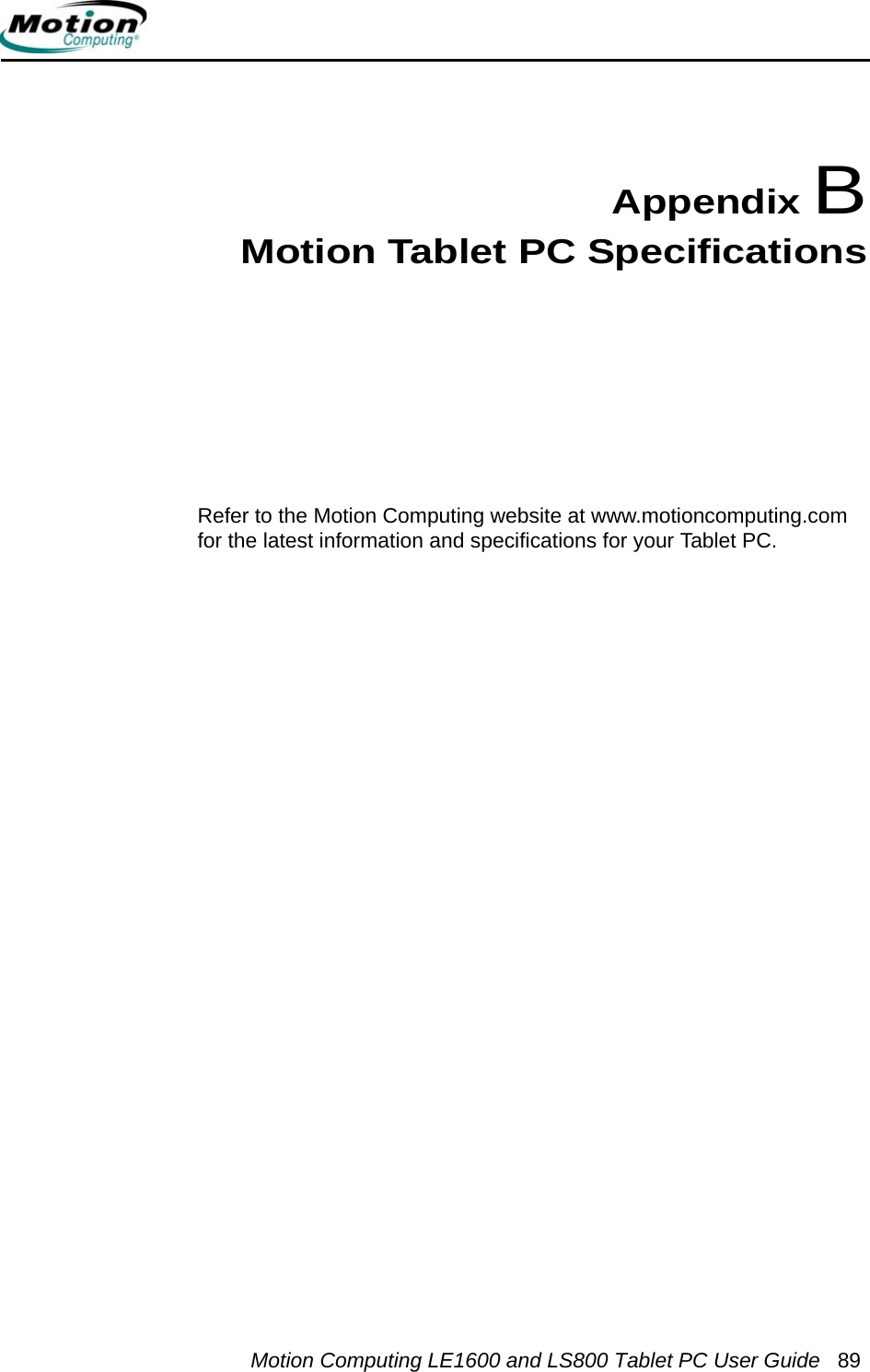 Motion Computing LE1600 and LS800 Tablet PC User Guide 89Appendix BMotion Tablet PC SpecificationsRefer to the Motion Computing website at www.motioncomputing.com for the latest information and specifications for your Tablet PC.