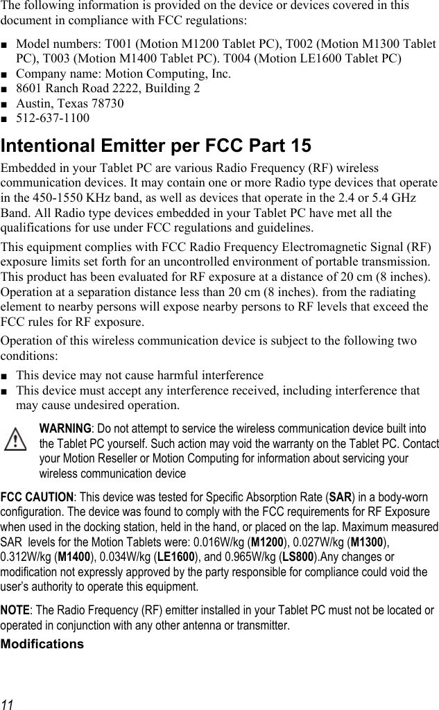     11The following information is provided on the device or devices covered in this document in compliance with FCC regulations: ■ Model numbers: T001 (Motion M1200 Tablet PC), T002 (Motion M1300 Tablet PC), T003 (Motion M1400 Tablet PC). T004 (Motion LE1600 Tablet PC) ■ Company name: Motion Computing, Inc. ■ 8601 Ranch Road 2222, Building 2 ■ Austin, Texas 78730 ■ 512-637-1100 Intentional Emitter per FCC Part 15 Embedded in your Tablet PC are various Radio Frequency (RF) wireless communication devices. It may contain one or more Radio type devices that operate in the 450-1550 KHz band, as well as devices that operate in the 2.4 or 5.4 GHz Band. All Radio type devices embedded in your Tablet PC have met all the qualifications for use under FCC regulations and guidelines. This equipment complies with FCC Radio Frequency Electromagnetic Signal (RF) exposure limits set forth for an uncontrolled environment of portable transmission. This product has been evaluated for RF exposure at a distance of 20 cm (8 inches). Operation at a separation distance less than 20 cm (8 inches). from the radiating element to nearby persons will expose nearby persons to RF levels that exceed the FCC rules for RF exposure. Operation of this wireless communication device is subject to the following two conditions: ■ This device may not cause harmful interference ■ This device must accept any interference received, including interference that may cause undesired operation. WARNING: Do not attempt to service the wireless communication device built into the Tablet PC yourself. Such action may void the warranty on the Tablet PC. Contact your Motion Reseller or Motion Computing for information about servicing your wireless communication device FCC CAUTION: This device was tested for Specific Absorption Rate (SAR) in a body-worn configuration. The device was found to comply with the FCC requirements for RF Exposure when used in the docking station, held in the hand, or placed on the lap. Maximum measured SAR  levels for the Motion Tablets were: 0.016W/kg (M1200), 0.027W/kg (M1300), 0.312W/kg (M1400), 0.034W/kg (LE1600), and 0.965W/kg (LS800).Any changes or modification not expressly approved by the party responsible for compliance could void the user’s authority to operate this equipment. NOTE: The Radio Frequency (RF) emitter installed in your Tablet PC must not be located or operated in conjunction with any other antenna or transmitter. Modifications 