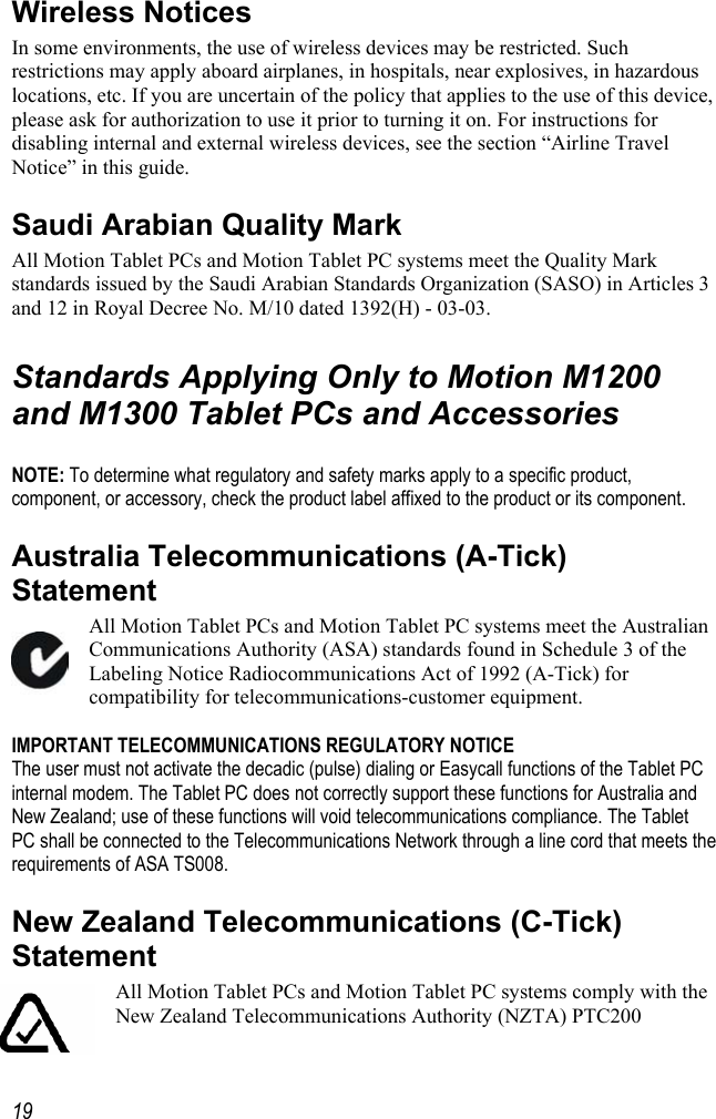     19Wireless Notices In some environments, the use of wireless devices may be restricted. Such restrictions may apply aboard airplanes, in hospitals, near explosives, in hazardous locations, etc. If you are uncertain of the policy that applies to the use of this device, please ask for authorization to use it prior to turning it on. For instructions for disabling internal and external wireless devices, see the section “Airline Travel Notice” in this guide. Saudi Arabian Quality Mark  All Motion Tablet PCs and Motion Tablet PC systems meet the Quality Mark standards issued by the Saudi Arabian Standards Organization (SASO) in Articles 3 and 12 in Royal Decree No. M/10 dated 1392(H) - 03-03.  Standards Applying Only to Motion M1200 and M1300 Tablet PCs and Accessories  NOTE: To determine what regulatory and safety marks apply to a specific product, component, or accessory, check the product label affixed to the product or its component. Australia Telecommunications (A-Tick) Statement All Motion Tablet PCs and Motion Tablet PC systems meet the Australian Communications Authority (ASA) standards found in Schedule 3 of the Labeling Notice Radiocommunications Act of 1992 (A-Tick) for compatibility for telecommunications-customer equipment.  IMPORTANT TELECOMMUNICATIONS REGULATORY NOTICE The user must not activate the decadic (pulse) dialing or Easycall functions of the Tablet PC internal modem. The Tablet PC does not correctly support these functions for Australia and New Zealand; use of these functions will void telecommunications compliance. The Tablet PC shall be connected to the Telecommunications Network through a line cord that meets the requirements of ASA TS008. New Zealand Telecommunications (C-Tick) Statement All Motion Tablet PCs and Motion Tablet PC systems comply with the New Zealand Telecommunications Authority (NZTA) PTC200 