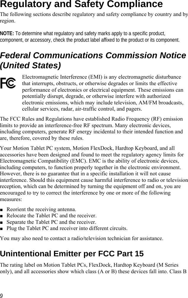    Regulatory and Safety Compliance The following sections describe regulatory and safety compliance by country and by region.   NOTE: To determine what regulatory and safety marks apply to a specific product, component, or accessory, check the product label affixed to the product or its component. Federal Communications Commission Notice (United States) Electromagnetic Interference (EMI) is any electromagnetic disturbance that interrupts, obstructs, or otherwise degrades or limits the effective performance of electronics or electrical equipment. These emissions can potentially disrupt, degrade, or otherwise interfere with authorized electronic emissions, which may include television, AM/FM broadcasts, cellular services, radar, air-traffic control, and pagers.  The FCC Rules and Regulations have established Radio Frequency (RF) emission limits to provide an interference-free RF spectrum. Many electronic devices, including computers, generate RF energy incidental to their intended function and are, therefore, covered by these rules.  Your Motion Tablet PC system, Motion FlexDock, Hardtop Keyboard, and all accessories have been designed and found to meet the regulatory agency limits for Electromagnetic Compatibility (EMC). EMC is the ability of electronic devices, including computers, to function properly together in the electronic environment. However, there is no guarantee that in a specific installation it will not cause interference. Should this equipment cause harmful interference to radio or television reception, which can be determined by turning the equipment off and on, you are encouraged to try to correct the interference by one or more of the following measures: ■ Reorient the receiving antenna. ■ Relocate the Tablet PC and the receiver. ■ Separate the Tablet PC and the receiver. ■ Plug the Tablet PC and receiver into different circuits. You may also need to contact a radio/television technician for assistance.  Unintentional Emitter per FCC Part 15 The rating label on Motion Tablet PCs, FlexDock, Hardtop Keyboard (M Series only), and all accessories show which class (A or B) these devices fall into. Class B  9