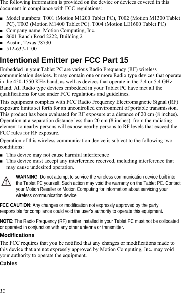    The following information is provided on the device or devices covered in this document in compliance with FCC regulations: ■ Model numbers: T001 (Motion M1200 Tablet PC), T002 (Motion M1300 Tablet PC), T003 (Motion M1400 Tablet PC). T004 (Motion LE1600 Tablet PC) ■ Company name: Motion Computing, Inc. ■ 8601 Ranch Road 2222, Building 2 ■ Austin, Texas 78730 ■ 512-637-1100 Intentional Emitter per FCC Part 15 Embedded in your Tablet PC are various Radio Frequency (RF) wireless communication devices. It may contain one or more Radio type devices that operate in the 450-1550 KHz band, as well as devices that operate in the 2.4 or 5.4 GHz Band. All Radio type devices embedded in your Tablet PC have met all the qualifications for use under FCC regulations and guidelines. This equipment complies with FCC Radio Frequency Electromagnetic Signal (RF) exposure limits set forth for an uncontrolled environment of portable transmission. This product has been evaluated for RF exposure at a distance of 20 cm (8 inches). Operation at a separation distance less than 20 cm (8 inches). from the radiating element to nearby persons will expose nearby persons to RF levels that exceed the FCC rules for RF exposure. Operation of this wireless communication device is subject to the following two conditions: ■ This device may not cause harmful interference ■ This device must accept any interference received, including interference that may cause undesired operation. WARNING: Do not attempt to service the wireless communication device built into the Tablet PC yourself. Such action may void the warranty on the Tablet PC. Contact your Motion Reseller or Motion Computing for information about servicing your wireless communication device. FCC CAUTION: Any changes or modification not expressly approved by the party responsible for compliance could void the user’s authority to operate this equipment. NOTE: The Radio Frequency (RF) emitter installed in your Tablet PC must not be collocated or operated in conjunction with any other antenna or transmitter. Modifications The FCC requires that you be notified that any changes or modifications made to this device that are not expressly approved by Motion Computing, Inc. may void your authority to operate the equipment. Cables  11