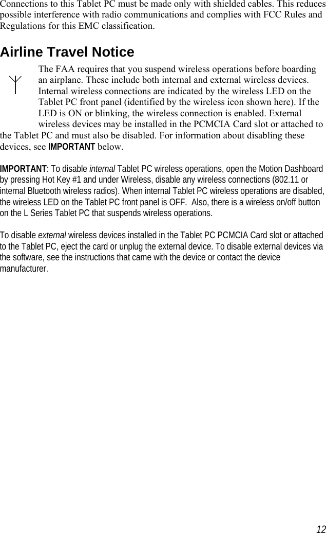    Connections to this Tablet PC must be made only with shielded cables. This reduces possible interference with radio communications and complies with FCC Rules and Regulations for this EMC classification. Airline Travel Notice The FAA requires that you suspend wireless operations before boarding an airplane. These include both internal and external wireless devices. Internal wireless connections are indicated by the wireless LED on the Tablet PC front panel (identified by the wireless icon shown here). If the LED is ON or blinking, the wireless connection is enabled. External wireless devices may be installed in the PCMCIA Card slot or attached to the Tablet PC and must also be disabled. For information about disabling these devices, see IMPORTANT below.  IMPORTANT: To disable internal Tablet PC wireless operations, open the Motion Dashboard by pressing Hot Key #1 and under Wireless, disable any wireless connections (802.11 or internal Bluetooth wireless radios). When internal Tablet PC wireless operations are disabled, the wireless LED on the Tablet PC front panel is OFF.  Also, there is a wireless on/off button on the L Series Tablet PC that suspends wireless operations.  To disable external wireless devices installed in the Tablet PC PCMCIA Card slot or attached to the Tablet PC, eject the card or unplug the external device. To disable external devices via the software, see the instructions that came with the device or contact the device manufacturer.  12
