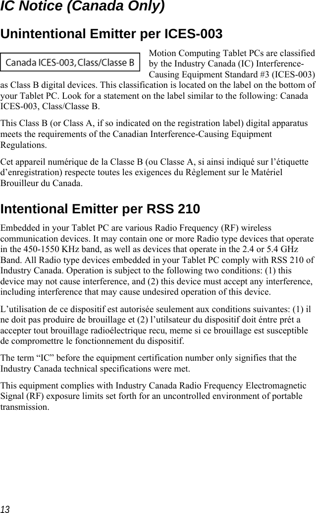    IC Notice (Canada Only) Unintentional Emitter per ICES-003 Motion Computing Tablet PCs are cby the Industry Canada (IC) InterferencCausing Equipment Standard #3 (ICES-003as Class B digital devices. This classification is located on the label on the bottom ofyour Tablet PC. Look for a statement on the label similar to the following: CanadaICES-003, Class/Classe B. lassified e-)   This Class B (or Class A, if so indicated on the registration label) digital apparatus meets the requirements of the Canadian Interference-Causing Equipment Regulations. Cet appareil numérique de la Classe B (ou Classe A, si ainsi indiqué sur l’étiquette d’enregistration) respecte toutes les exigences du Règlement sur le Matériel Brouilleur du Canada. Intentional Emitter per RSS 210 Embedded in your Tablet PC are various Radio Frequency (RF) wireless communication devices. It may contain one or more Radio type devices that operate in the 450-1550 KHz band, as well as devices that operate in the 2.4 or 5.4 GHz Band. All Radio type devices embedded in your Tablet PC comply with RSS 210 of Industry Canada. Operation is subject to the following two conditions: (1) this device may not cause interference, and (2) this device must accept any interference, including interference that may cause undesired operation of this device. L’utilisation de ce dispositif est autorisée seulement aux conditions suivantes: (1) il ne doit pas produire de brouillage et (2) l’utilsateur du dispositif doit éntre prét a accepter tout brouillage radioélectrique recu, meme si ce brouillage est susceptible de compromettre le fonctionnement du dispositif. The term “IC” before the equipment certification number only signifies that the Industry Canada technical specifications were met.  This equipment complies with Industry Canada Radio Frequency Electromagnetic Signal (RF) exposure limits set forth for an uncontrolled environment of portable transmission.  13