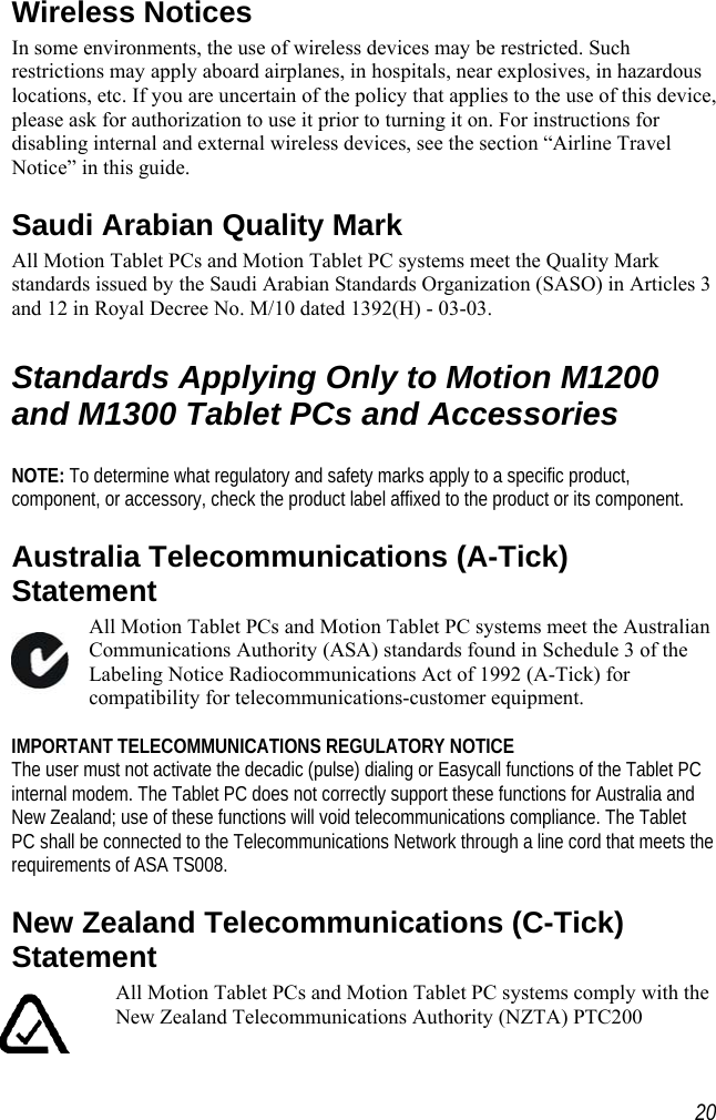    Wireless Notices In some environments, the use of wireless devices may be restricted. Such restrictions may apply aboard airplanes, in hospitals, near explosives, in hazardous locations, etc. If you are uncertain of the policy that applies to the use of this device, please ask for authorization to use it prior to turning it on. For instructions for disabling internal and external wireless devices, see the section “Airline Travel Notice” in this guide. Saudi Arabian Quality Mark  All Motion Tablet PCs and Motion Tablet PC systems meet the Quality Mark standards issued by the Saudi Arabian Standards Organization (SASO) in Articles 3 and 12 in Royal Decree No. M/10 dated 1392(H) - 03-03.  Standards Applying Only to Motion M1200 and M1300 Tablet PCs and Accessories  NOTE: To determine what regulatory and safety marks apply to a specific product, component, or accessory, check the product label affixed to the product or its component. Australia Telecommunications (A-Tick) Statement All Motion Tablet PCs and Motion Tablet PC systems meet the Australian Communications Authority (ASA) standards found in Schedule 3 of the Labeling Notice Radiocommunications Act of 1992 (A-Tick) for compatibility for telecommunications-customer equipment.  IMPORTANT TELECOMMUNICATIONS REGULATORY NOTICE The user must not activate the decadic (pulse) dialing or Easycall functions of the Tablet PC internal modem. The Tablet PC does not correctly support these functions for Australia and New Zealand; use of these functions will void telecommunications compliance. The Tablet PC shall be connected to the Telecommunications Network through a line cord that meets the requirements of ASA TS008. New Zealand Telecommunications (C-Tick) Statement All Motion Tablet PCs and Motion Tablet PC systems comply with the New Zealand Telecommunications Authority (NZTA) PTC200  20