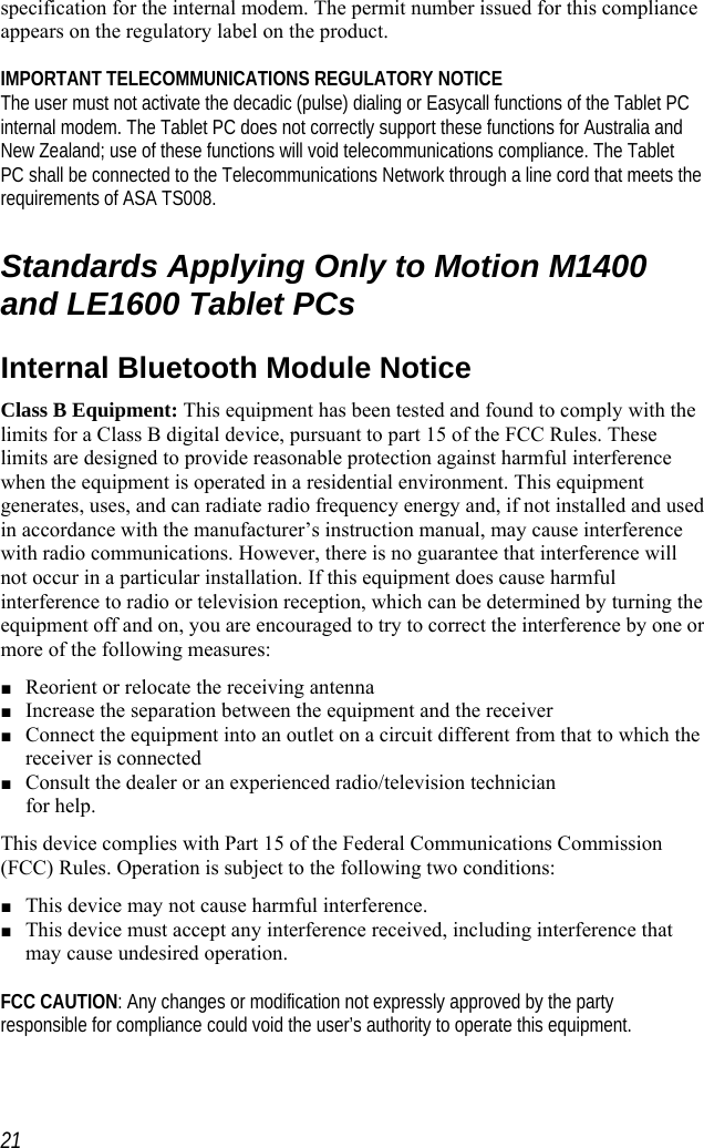    specification for the internal modem. The permit number issued for this compliance appears on the regulatory label on the product.   IMPORTANT TELECOMMUNICATIONS REGULATORY NOTICE The user must not activate the decadic (pulse) dialing or Easycall functions of the Tablet PC internal modem. The Tablet PC does not correctly support these functions for Australia and New Zealand; use of these functions will void telecommunications compliance. The Tablet PC shall be connected to the Telecommunications Network through a line cord that meets the requirements of ASA TS008.  Standards Applying Only to Motion M1400 and LE1600 Tablet PCs Internal Bluetooth Module Notice Class B Equipment: This equipment has been tested and found to comply with the limits for a Class B digital device, pursuant to part 15 of the FCC Rules. These limits are designed to provide reasonable protection against harmful interference when the equipment is operated in a residential environment. This equipment generates, uses, and can radiate radio frequency energy and, if not installed and used in accordance with the manufacturer’s instruction manual, may cause interference with radio communications. However, there is no guarantee that interference will not occur in a particular installation. If this equipment does cause harmful interference to radio or television reception, which can be determined by turning the equipment off and on, you are encouraged to try to correct the interference by one or more of the following measures: ■ Reorient or relocate the receiving antenna ■ Increase the separation between the equipment and the receiver ■ Connect the equipment into an outlet on a circuit different from that to which the receiver is connected  ■ Consult the dealer or an experienced radio/television technician  for help. This device complies with Part 15 of the Federal Communications Commission (FCC) Rules. Operation is subject to the following two conditions: ■ This device may not cause harmful interference. ■ This device must accept any interference received, including interference that may cause undesired operation.   FCC CAUTION: Any changes or modification not expressly approved by the party responsible for compliance could void the user’s authority to operate this equipment.   21