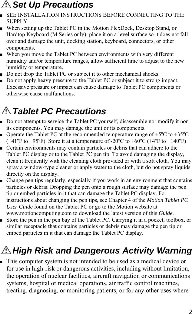     Set Up Precautions■ SEE INSTALLATION INSTRUCTIONS BEFORE CONNECTING TO THE SUPPLY ■ When setting up the Tablet PC in the Motion FlexDock, Desktop Stand, or Hardtop Keyboard (M Series only), place it on a level surface so it does not fall over and damage the unit, docking station, keyboard, connectors, or other components. ■ When you move the Tablet PC between environments with very different humidity and/or temperature ranges, allow sufficient time to adjust to the new humidity or temperature. ■ Do not drop the Tablet PC or subject it to other mechanical shocks. ■ Do not apply heavy pressure to the Tablet PC or subject it to strong impact. Excessive pressure or impact can cause damage to Tablet PC components or otherwise cause malfunctions.   Tablet PC Precautions■ Do not attempt to service the Tablet PC yourself, disassemble nor modify it nor its components. You may damage the unit or its components. ■ Operate the Tablet PC at the recommended temperature range of +5oC to +35oC (+41oF to +95oF). Store it at a temperature of -20oC to +60oC (+4oF to +140oF) ■ Certain environments may contain particles or debris that can adhere to the Tablet PC display or to the Tablet PC pen tip. To avoid damaging the display, clean it frequently with the cleaning cloth provided or with a soft cloth. You may spray a window-type cleaner or apply water to the cloth, but do not spray liquids directly on the display. ■ Change pen tips regularly, especially if you work in an environment that contains particles or debris. Dropping the pen onto a rough surface may damage the pen tip or embed particles in it that can damage the Tablet PC display. For instructions about changing the pen tips, see Chapter 4 of the Motion Tablet PC User Guide found on the Tablet PC or go to the Motion website at www.motioncomputing.com to download the latest version of this Guide. ■ Store the pen in the pen bay of the Tablet PC. Carrying it in a pocket, toolbox, or similar receptacle that contains particles or debris may damage the pen tip or embed particles in it that can damage the Tablet PC display.  High Risk and Dangerous Activity Warning■ This computer system is not intended to be used as a medical device or for use in high-risk or dangerous activities, including without limitation, the operation of nuclear facilities, aircraft navigation or communications systems, hospital or medical operations, air traffic control machines, treating, diagnosing, or monitoring patients, or for any other uses where  2