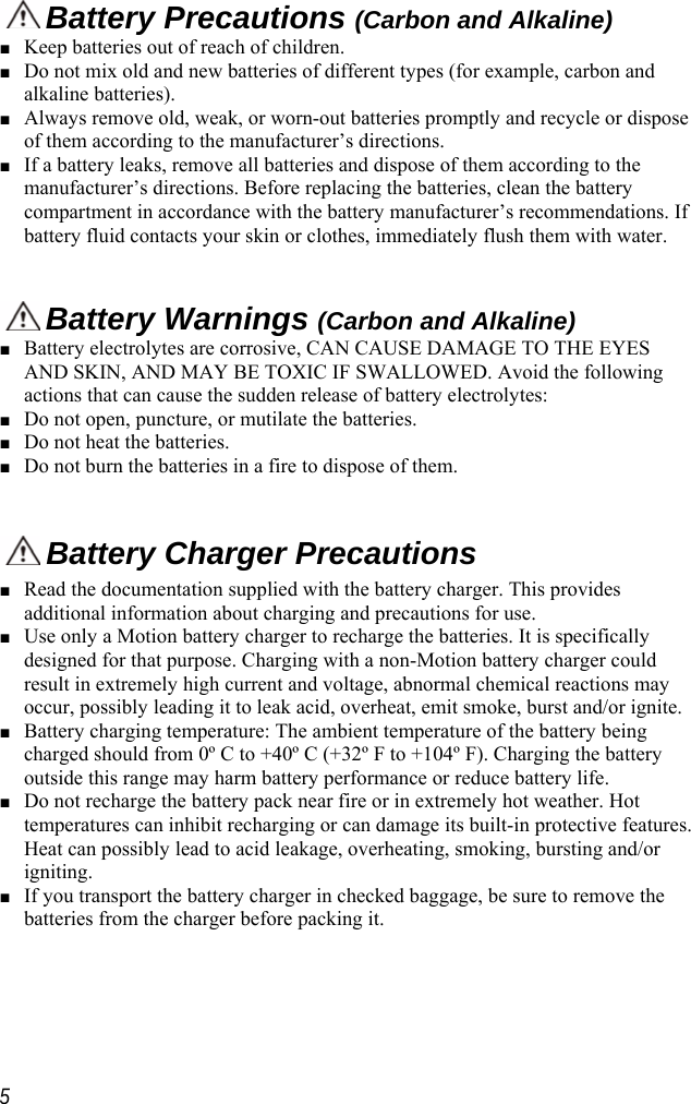      Battery Precautions (Carbon and Alkaline)■ Keep batteries out of reach of children. ■ Do not mix old and new batteries of different types (for example, carbon and alkaline batteries). ■ Always remove old, weak, or worn-out batteries promptly and recycle or dispose of them according to the manufacturer’s directions. ■ If a battery leaks, remove all batteries and dispose of them according to the manufacturer’s directions. Before replacing the batteries, clean the battery compartment in accordance with the battery manufacturer’s recommendations. If battery fluid contacts your skin or clothes, immediately flush them with water.    Battery Warnings (Carbon and Alkaline)■ Battery electrolytes are corrosive, CAN CAUSE DAMAGE TO THE EYES AND SKIN, AND MAY BE TOXIC IF SWALLOWED. Avoid the following actions that can cause the sudden release of battery electrolytes: ■ Do not open, puncture, or mutilate the batteries. ■ Do not heat the batteries. ■ Do not burn the batteries in a fire to dispose of them.   Battery Charger Precautions■ Read the documentation supplied with the battery charger. This provides additional information about charging and precautions for use. ■ Use only a Motion battery charger to recharge the batteries. It is specifically designed for that purpose. Charging with a non-Motion battery charger could result in extremely high current and voltage, abnormal chemical reactions may occur, possibly leading it to leak acid, overheat, emit smoke, burst and/or ignite. ■ Battery charging temperature: The ambient temperature of the battery being charged should from 0º C to +40º C (+32º F to +104º F). Charging the battery outside this range may harm battery performance or reduce battery life. ■ Do not recharge the battery pack near fire or in extremely hot weather. Hot temperatures can inhibit recharging or can damage its built-in protective features. Heat can possibly lead to acid leakage, overheating, smoking, bursting and/or igniting. ■ If you transport the battery charger in checked baggage, be sure to remove the batteries from the charger before packing it.  5