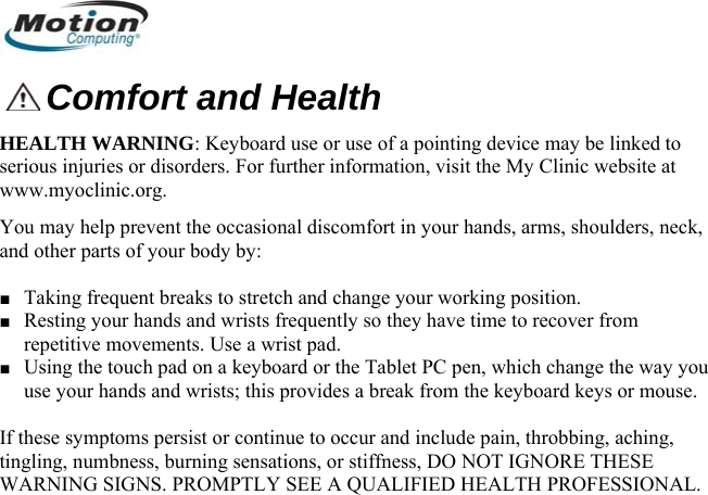   Comfort and Health HEALTH WARNING: Keyboard use or use of a pointing device may be linked to serious injuries or disorders. For further information, visit the My Clinic website at www.myoclinic.org. You may help prevent the occasional discomfort in your hands, arms, shoulders, neck, and other parts of your body by:  ■ Taking frequent breaks to stretch and change your working position. ■ Resting your hands and wrists frequently so they have time to recover from repetitive movements. Use a wrist pad. ■ Using the touch pad on a keyboard or the Tablet PC pen, which change the way you use your hands and wrists; this provides a break from the keyboard keys or mouse.   If these symptoms persist or continue to occur and include pain, throbbing, aching, tingling, numbness, burning sensations, or stiffness, DO NOT IGNORE THESE WARNING SIGNS. PROMPTLY SEE A QUALIFIED HEALTH PROFESSIONAL.       English 8 