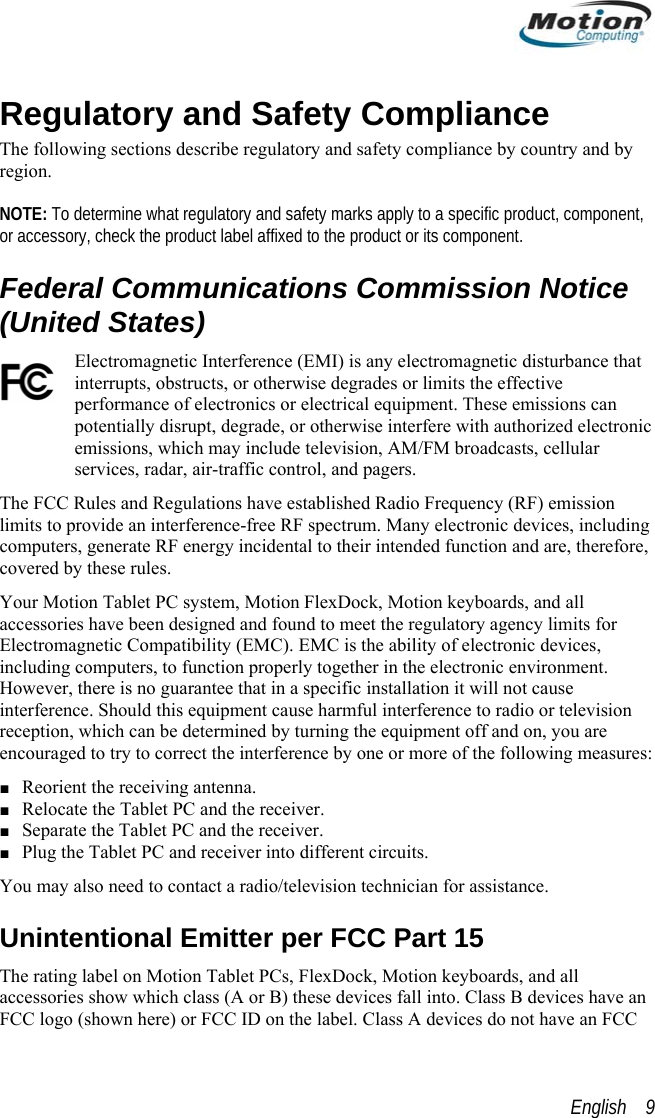  Regulatory and Safety Compliance The following sections describe regulatory and safety compliance by country and by region.   NOTE: To determine what regulatory and safety marks apply to a specific product, component, or accessory, check the product label affixed to the product or its component. Federal Communications Commission Notice (United States) Electromagnetic Interference (EMI) is any electromagnetic disturbance that interrupts, obstructs, or otherwise degrades or limits the effective performance of electronics or electrical equipment. These emissions can potentially disrupt, degrade, or otherwise interfere with authorized electronic emissions, which may include television, AM/FM broadcasts, cellular services, radar, air-traffic control, and pagers.  The FCC Rules and Regulations have established Radio Frequency (RF) emission limits to provide an interference-free RF spectrum. Many electronic devices, including computers, generate RF energy incidental to their intended function and are, therefore, covered by these rules.  Your Motion Tablet PC system, Motion FlexDock, Motion keyboards, and all accessories have been designed and found to meet the regulatory agency limits for Electromagnetic Compatibility (EMC). EMC is the ability of electronic devices, including computers, to function properly together in the electronic environment. However, there is no guarantee that in a specific installation it will not cause interference. Should this equipment cause harmful interference to radio or television reception, which can be determined by turning the equipment off and on, you are encouraged to try to correct the interference by one or more of the following measures: ■ Reorient the receiving antenna. ■ Relocate the Tablet PC and the receiver. ■ Separate the Tablet PC and the receiver. ■ Plug the Tablet PC and receiver into different circuits. You may also need to contact a radio/television technician for assistance.  Unintentional Emitter per FCC Part 15 The rating label on Motion Tablet PCs, FlexDock, Motion keyboards, and all accessories show which class (A or B) these devices fall into. Class B devices have an FCC logo (shown here) or FCC ID on the label. Class A devices do not have an FCC English    9 