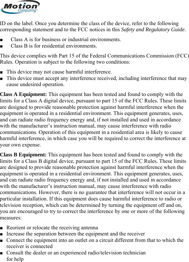  ID on the label. Once you determine the class of the device, refer to the following corresponding statement and to the FCC notices in this Safety and Regulatory Guide. ■ Class A is for business or industrial environments. ■ Class B is for residential environments. This device complies with Part 15 of the Federal Communications Commission (FCC) Rules. Operation is subject to the following two conditions: ■ This device may not cause harmful interference. ■ This device must accept any interference received, including interference that may cause undesired operation. Class A Equipment: This equipment has been tested and found to comply with the limits for a Class A digital device, pursuant to part 15 of the FCC Rules. These limits are designed to provide reasonable protection against harmful interference when the equipment is operated in a residential environment. This equipment generates, uses, and can radiate radio frequency energy and, if not installed and used in accordance with the manufacturer’s instruction manual, may cause interference with radio communications. Operation of this equipment in a residential area is likely to cause harmful interference, in which case you will be required to correct the interference at your own expense. Class B Equipment: This equipment has been tested and found to comply with the limits for a Class B digital device, pursuant to part 15 of the FCC Rules. These limits are designed to provide reasonable protection against harmful interference when the equipment is operated in a residential environment. This equipment generates, uses, and can radiate radio frequency energy and, if not installed and used in accordance with the manufacturer’s instruction manual, may cause interference with radio communications. However, there is no guarantee that interference will not occur in a particular installation. If this equipment does cause harmful interference to radio or television reception, which can be determined by turning the equipment off and on, you are encouraged to try to correct the interference by one or more of the following measures: ■ Reorient or relocate the receiving antenna ■ Increase the separation between the equipment and the receiver ■ Connect the equipment into an outlet on a circuit different from that to which the receiver is connected ■ Consult the dealer or an experienced radio/television technician  for help       English 10 