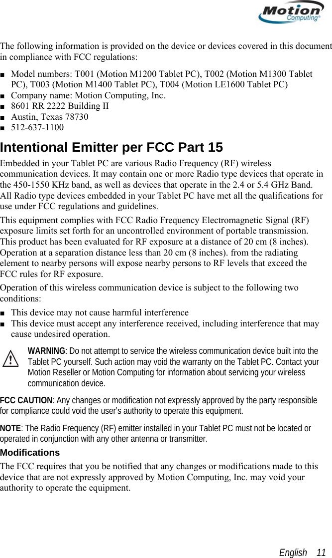  The following information is provided on the device or devices covered in this document in compliance with FCC regulations: ■ Model numbers: T001 (Motion M1200 Tablet PC), T002 (Motion M1300 Tablet PC), T003 (Motion M1400 Tablet PC), T004 (Motion LE1600 Tablet PC) ■ Company name: Motion Computing, Inc. ■ 8601 RR 2222 Building II ■ Austin, Texas 78730 ■ 512-637-1100 Intentional Emitter per FCC Part 15 Embedded in your Tablet PC are various Radio Frequency (RF) wireless communication devices. It may contain one or more Radio type devices that operate in the 450-1550 KHz band, as well as devices that operate in the 2.4 or 5.4 GHz Band. All Radio type devices embedded in your Tablet PC have met all the qualifications for use under FCC regulations and guidelines. This equipment complies with FCC Radio Frequency Electromagnetic Signal (RF) exposure limits set forth for an uncontrolled environment of portable transmission. This product has been evaluated for RF exposure at a distance of 20 cm (8 inches). Operation at a separation distance less than 20 cm (8 inches). from the radiating element to nearby persons will expose nearby persons to RF levels that exceed the FCC rules for RF exposure. Operation of this wireless communication device is subject to the following two conditions: ■ This device may not cause harmful interference ■ This device must accept any interference received, including interference that may cause undesired operation. WARNING: Do not attempt to service the wireless communication device built into the Tablet PC yourself. Such action may void the warranty on the Tablet PC. Contact your Motion Reseller or Motion Computing for information about servicing your wireless communication device. FCC CA le UTION: Any changes or modification not expressly approved by the party responsibfor compliance could void the user’s authority to operate this equipment. NOTE: The Radio Frequency (RF) emitter installed in your Tablet PC must not be located or operated in conjunction with any other antenna or transmitter. Modifications The FCC requires that you be notified that any changes or modifications made to this device that are not expressly approved by Motion Computing, Inc. may void your authority to operate the equipment.  English    11 