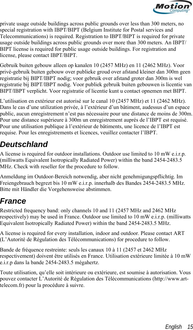  private usage outside buildings across public grounds over less than 300 meters, no special registration with IBPT/BIPT (Belgium Institute for Postal services and Telecommunications) is required. Registration to IBPT/BIPT is required for private usage outside buildings across public grounds over more than 300 meters. An IBPT/ BIPT license is required for public usage outside buildings. For registration and license, please contact IBPT/BIPT. Gebruik buiten gebouw alleen op kanalen 10 (2457 MHz) en 11 (2462 MHz). Voor privé-gebruik buiten gebouw over publieke groud over afstand kleiner dan 300m geen registratie bij BIPT/IBPT nodig; voor gebruik over afstand groter dan 300m is wel registratie bij BIPT/IBPT nodig. Voor publiek gebruik buiten gebouwen is licentie van BIPT/IBPT verplicht. Voor registratie of licentie kunt u contact opnemen met BIPT. L’utilisation en extérieur est autorisé sur le canal 10 (2457 MHz) et 11 (2462 MHz). Dans le cas d’une utilization privée, à l’extérieur d’un bâtiment, audessus d’un espace public, aucun enregistrement n’est pas nécessaire pour une distance de moins de 300m. Pour une distance supérieure à 300m un enregistrement auprés de l’IBPT est requisé. Pour une utilisation publique à l’extérieur de bâtiments, une licence de l’IBPT est requise. Pour les enregistrements et licences, veuillez contacter l’IBPT. Deutschland A license is required for outdoor installations. Outdoor use limited to 10 mW e.i.r.p. (milliwatts Equivalent Isotropically Radiated Power) within the band 2454-2483.5 MHz. Check with reseller for the procedure to follow. Anmeldung im Outdoor-Bereich notwendig, aber nicht genehmigungspflichtig. Im Freiengebrauch begrezt bis 10 mW e.i.r.p. innerhalb des Bandes 2454-2483.5 MHz. Bitte mit Händler die Vorgehensweise abstimmen. France Restricted frequency band: only channels 10 and 11 (2457 MHz and 2462 MHz respectively) may be used in France. Outdoor use limited to 10 mW e.i.r.p. (milliwatts Equivalent Isotropically Radiated Power) within the band 2454-2483.5 MHz. A license is required for every installation, indoor and outdoor. Please contact ART (L’Autorité de Régulation des Télécommunications) for procedure to follow. Bande de fréquence restreinte: seuls les canaux 10 à 11 (2457 et 2462 MHz respectivement) doivent être utilisés en France. Utilisation extérieure limitée à 10 mW e.i.r.p dans la bande 2454-2483.5 mégahertz. Toute utilisation, qu’elle soit intérieure ou extérieure, est soumise à autorisation. Vous pouvez contacter L’Autorité de Régulation des Télécommunications (http://www.art-telecom.fr) pour la procédure à suivre.  English    15 