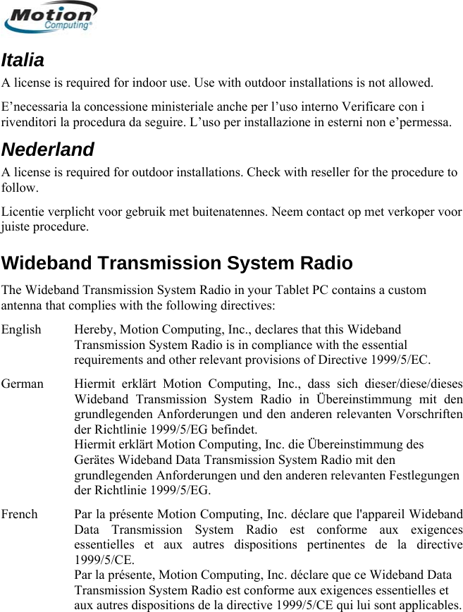  Italia A license is required for indoor use. Use with outdoor installations is not allowed.  E’necessaria la concessione ministeriale anche per l’uso interno Verificare con i rivenditori la procedura da seguire. L’uso per installazione in esterni non e’permessa. Nederland A license is required for outdoor installations. Check with reseller for the procedure to follow. Licentie verplicht voor gebruik met buitenatennes. Neem contact op met verkoper voor juiste procedure. Wideband Transmission System Radio The Wideband Transmission System Radio in your Tablet PC contains a custom antenna that complies with the following directives: English  Hereby, Motion Computing, Inc., declares that this Wideband Transmission System Radio is in compliance with the essential requirements and other relevant provisions of Directive 1999/5/EC. German  Hiermit erklärt Motion Computing, Inc., dass sich dieser/diese/dieses Wideband Transmission System Radio in Übereinstimmung mit den grundlegenden Anforderungen und den anderen relevanten Vorschriften der Richtlinie 1999/5/EG befindet. Hiermit erklärt Motion Computing, Inc. die Übereinstimmung des Gerätes Wideband Data Transmission System Radio mit den grundlegenden Anforderungen und den anderen relevanten Festlegungen der Richtlinie 1999/5/EG. French  Par la présente Motion Computing, Inc. déclare que l&apos;appareil Wideband Data Transmission System Radio est conforme aux exigences essentielles et aux autres dispositions pertinentes de la directive 1999/5/CE. Par la présente, Motion Computing, Inc. déclare que ce Wideband Data Transmission System Radio est conforme aux exigences essentielles et aux autres dispositions de la directive 1999/5/CE qui lui sont applicables.      English 16 