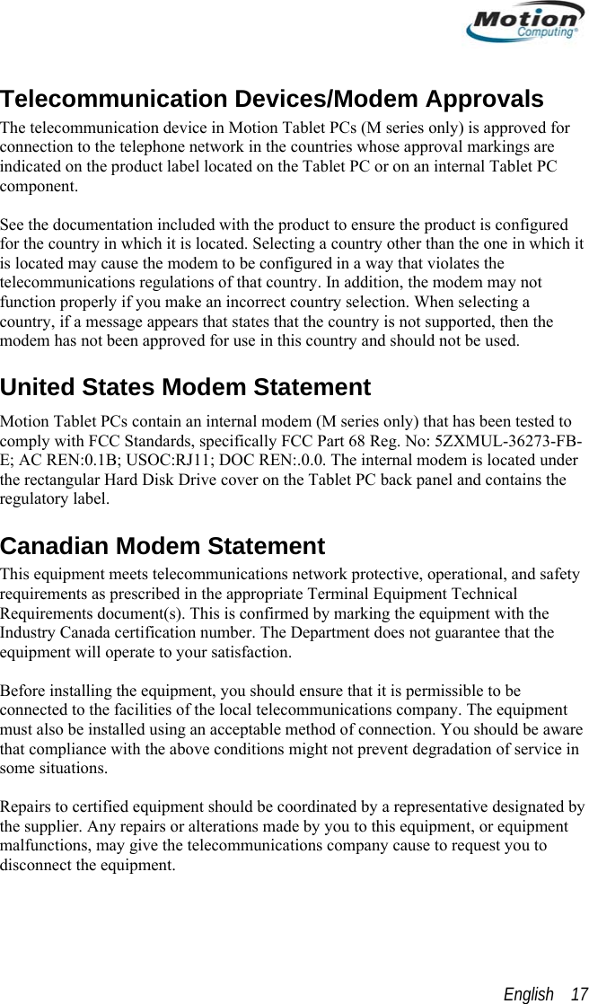  Telecommunication Devices/Modem Approvals The telecommunication device in Motion Tablet PCs (M series only) is approved for connection to the telephone network in the countries whose approval markings are indicated on the product label located on the Tablet PC or on an internal Tablet PC component.   See the documentation included with the product to ensure the product is configured for the country in which it is located. Selecting a country other than the one in which it is located may cause the modem to be configured in a way that violates the telecommunications regulations of that country. In addition, the modem may not function properly if you make an incorrect country selection. When selecting a country, if a message appears that states that the country is not supported, then the modem has not been approved for use in this country and should not be used. United States Modem Statement Motion Tablet PCs contain an internal modem (M series only) that has been tested to comply with FCC Standards, specifically FCC Part 68 Reg. No: 5ZXMUL-36273-FB-E; AC REN:0.1B; USOC:RJ11; DOC REN:.0.0. The internal modem is located under the rectangular Hard Disk Drive cover on the Tablet PC back panel and contains the regulatory label. Canadian Modem Statement This equipment meets telecommunications network protective, operational, and safety requirements as prescribed in the appropriate Terminal Equipment Technical Requirements document(s). This is confirmed by marking the equipment with the Industry Canada certification number. The Department does not guarantee that the equipment will operate to your satisfaction.  Before installing the equipment, you should ensure that it is permissible to be connected to the facilities of the local telecommunications company. The equipment must also be installed using an acceptable method of connection. You should be aware that compliance with the above conditions might not prevent degradation of service in some situations.  Repairs to certified equipment should be coordinated by a representative designated by the supplier. Any repairs or alterations made by you to this equipment, or equipment malfunctions, may give the telecommunications company cause to request you to disconnect the equipment.  English    17 