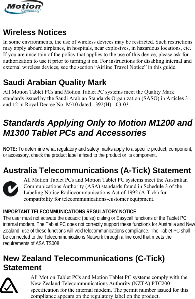  Wireless Notices In some environments, the use of wireless devices may be restricted. Such restrictions may apply aboard airplanes, in hospitals, near explosives, in hazardous locations, etc. If you are uncertain of the policy that applies to the use of this device, please ask for authorization to use it prior to turning it on. For instructions for disabling internal and external wireless devices, see the section “Airline Travel Notice” in this guide. Saudi Arabian Quality Mark  All Motion Tablet PCs and Motion Tablet PC systems meet the Quality Mark standards issued by the Saudi Arabian Standards Organization (SASO) in Articles 3 and 12 in Royal Decree No. M/10 dated 1392(H) - 03-03.  Standards Applying Only to Motion M1200 and M1300 Tablet PCs and Accessories  NOTE: To determine what regulatory and safety marks apply to a specific product, component, or accessory, check the product label affixed to the product or its component. Australia Telecommunications (A-Tick) Statement All Motion Tablet PCs and Motion Tablet PC systems meet the Australian Communications Authority (ASA) standards found in Schedule 3 of the Labeling Notice Radiocommunications Act of 1992 (A-Tick) for compatibility for telecommunications-customer equipment.  IMPORTANT TELECOMMUNICATIONS REGULATORY NOTICE The user must not activate the decadic (pulse) dialing or Easycall functions of the Tablet PC internal modem. The Tablet PC does not correctly support these functions for Australia and New Zealand; use of these functions will void telecommunications compliance. The Tablet PC shall be connected to the Telecommunications Network through a line cord that meets the requirements of ASA TS008. New Zealand Telecommunications (C-Tick) Statement All Motion Tablet PCs and Motion Tablet PC systems comply with the New Zealand Telecommunications Authority (NZTA) PTC200 specification for the internal modem. The permit number issued for this compliance appears on the regulatory label on the product.         English 20 