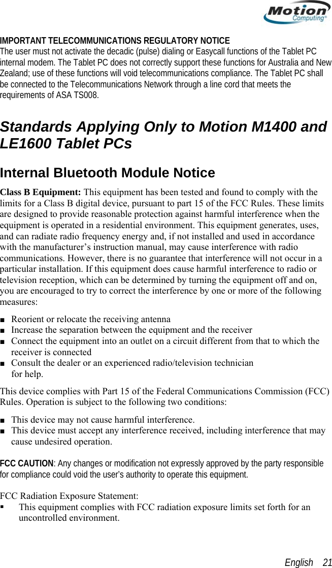  IMPORTANT TELECOMMUNICATIONS REGULATORY NOTICE The user must not activate the decadic (pulse) dialing or Easycall functions of the Tablet PC internal modem. The Tablet PC does not correctly support these functions for Australia and New Zealand; use of these functions will void telecommunications compliance. The Tablet PC shall be connected to the Telecommunications Network through a line cord that meets the requirements of ASA TS008.  Standards Applying Only to Motion M1400 and LE1600 Tablet PCs Internal Bluetooth Module Notice Class B Equipment: This equipment has been tested and found to comply with the limits for a Class B digital device, pursuant to part 15 of the FCC Rules. These limits are designed to provide reasonable protection against harmful interference when the equipment is operated in a residential environment. This equipment generates, uses, and can radiate radio frequency energy and, if not installed and used in accordance with the manufacturer’s instruction manual, may cause interference with radio communications. However, there is no guarantee that interference will not occur in a particular installation. If this equipment does cause harmful interference to radio or television reception, which can be determined by turning the equipment off and on, you are encouraged to try to correct the interference by one or more of the following measures: ■ Reorient or relocate the receiving antenna ■ Increase the separation between the equipment and the receiver ■ Connect the equipment into an outlet on a circuit different from that to which the receiver is connected  ■ Consult the dealer or an experienced radio/television technician  for help. This device complies with Part 15 of the Federal Communications Commission (FCC) Rules. Operation is subject to the following two conditions: ■ This device may not cause harmful interference. ■ This device must accept any interference received, including interference that may cause undesired operation.   FCC CAUTION: Any changes or modification not expressly approved by the party responsible for compliance could void the user’s authority to operate this equipment.  FCC Radiation Exposure Statement:   This equipment complies with FCC radiation exposure limits set forth for an uncontrolled environment. English    21 