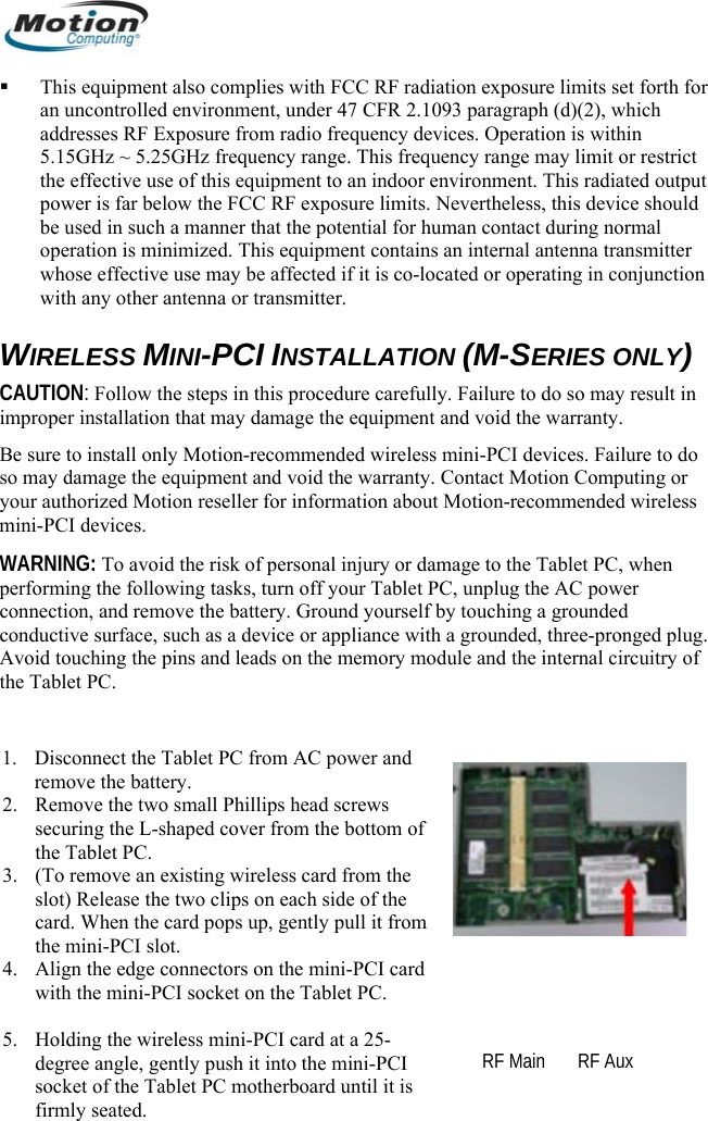   This equipment also complies with FCC RF radiation exposure limits set forth for an uncontrolled environment, under 47 CFR 2.1093 paragraph (d)(2), which addresses RF Exposure from radio frequency devices. Operation is within 5.15GHz ~ 5.25GHz frequency range. This frequency range may limit or restrict the effective use of this equipment to an indoor environment. This radiated output power is far below the FCC RF exposure limits. Nevertheless, this device should be used in such a manner that the potential for human contact during normal operation is minimized. This equipment contains an internal antenna transmitter whose effective use may be affected if it is co-located or operating in conjunction with any other antenna or transmitter.  WIRELESS MINI-PCI INSTALLATION (M-SERIES ONLY) CAUTION: Follow the steps in this procedure carefully. Failure to do so may result in improper installation that may damage the equipment and void the warranty.  Be sure to install only Motion-recommended wireless mini-PCI devices. Failure to do so may damage the equipment and void the warranty. Contact Motion Computing or your authorized Motion reseller for information about Motion-recommended wireless mini-PCI devices. WARNING: To avoid the risk of personal injury or damage to the Tablet PC, when performing the following tasks, turn off your Tablet PC, unplug the AC power connection, and remove the battery. Ground yourself by touching a grounded conductive surface, such as a device or appliance with a grounded, three-pronged plug. Avoid touching the pins and leads on the memory module and the internal circuitry of the Tablet PC.  1. Disconnect the Tablet PC from AC power and remove the battery. 2. Remove the two small Phillips head screws securing the L-shaped cover from the bottom of the Tablet PC.  3. (To remove an existing wireless card from the slot) Release the two clips on each side of the card. When the card pops up, gently pull it from the mini-PCI slot. 4. Align the edge connectors on the mini-PCI card with the mini-PCI socket on the Tablet PC.   5. Holding the wireless mini-PCI card at a 25-degree angle, gently push it into the mini-PCI socket of the Tablet PC motherboard until it is firmly seated.  RF Main       RF Aux        English 22 