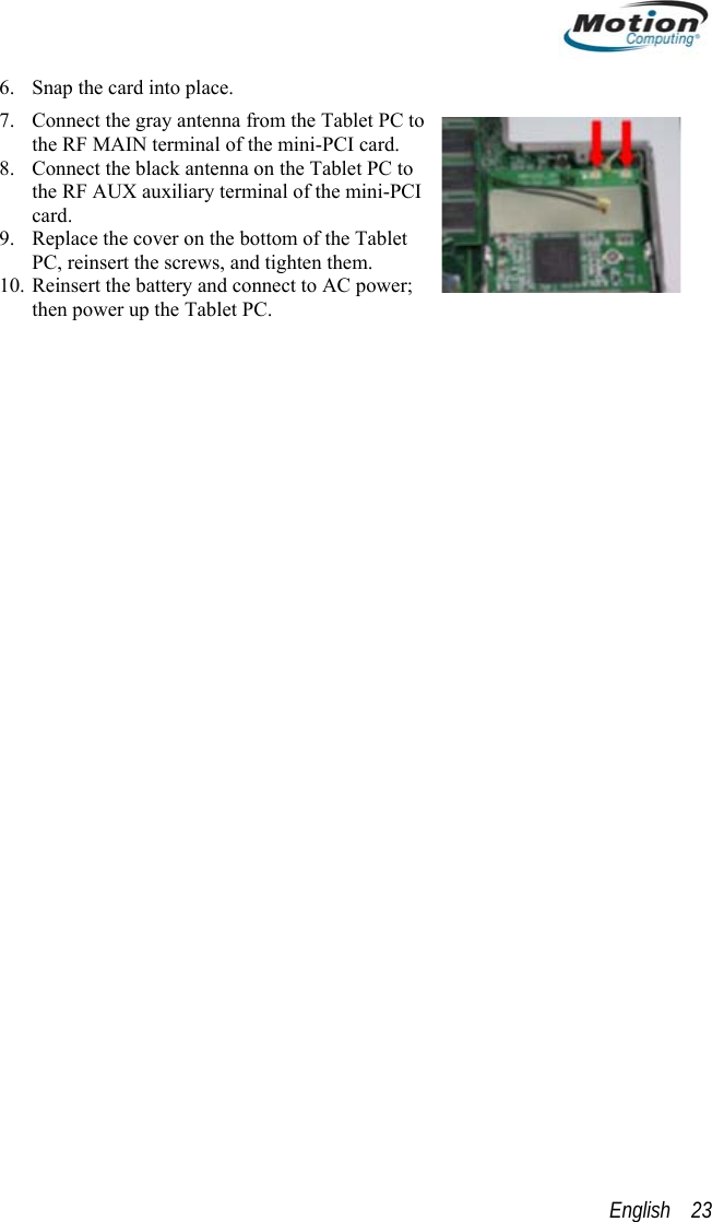  6. Snap the card into place.   7. Connect the gray antenna from the Tablet PC to the RF MAIN terminal of the mini-PCI card. 8. Connect the black antenna on the Tablet PC to the RF AUX auxiliary terminal of the mini-PCI card. 9. Replace the cover on the bottom of the Tablet PC, reinsert the screws, and tighten them. 10. Reinsert the battery and connect to AC power; then power up the Tablet PC.  English    23 