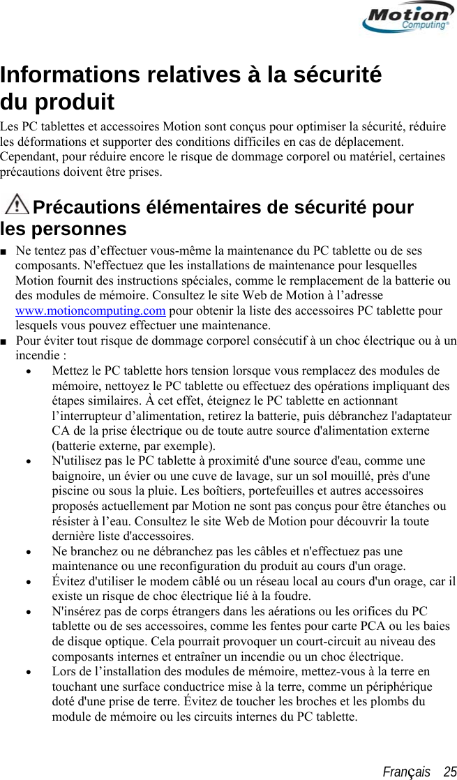  Informations relatives à la sécurité du produit Les PC tablettes et accessoires Motion sont conçus pour optimiser la sécurité, réduire les déformations et supporter des conditions difficiles en cas de déplacement. Cependant, pour réduire encore le risque de dommage corporel ou matériel, certaines précautions doivent être prises.   Précautions élémentaires de sécurité pour les personnes ■ Ne tentez pas d’effectuer vous-même la maintenance du PC tablette ou de ses composants. N&apos;effectuez que les installations de maintenance pour lesquelles Motion fournit des instructions spéciales, comme le remplacement de la batterie ou des modules de mémoire. Consultez le site Web de Motion à l’adresse www.motioncomputing.com pour obtenir la liste des accessoires PC tablette pour lesquels vous pouvez effectuer une maintenance. ■ Pour éviter tout risque de dommage corporel consécutif à un choc électrique ou à un incendie : • Mettez le PC tablette hors tension lorsque vous remplacez des modules de mémoire, nettoyez le PC tablette ou effectuez des opérations impliquant des étapes similaires. À cet effet, éteignez le PC tablette en actionnant l’interrupteur d’alimentation, retirez la batterie, puis débranchez l&apos;adaptateur CA de la prise électrique ou de toute autre source d&apos;alimentation externe (batterie externe, par exemple). N&apos;utilisez pas le PC tablette à pro• baignoire, un évier ou une cuve de lavage, sur un sol mouillé, près d&apos;une piscine ou sous la pluie. Les boîtiers, portefeuilles et autres accessoires proposés actuellement par Motion ne sont pas conçus pour être étanchesrésister à l’eau. Consultez le site Web de Motion pour découvrir la toute dernière liste d&apos;accessoires. Ne branchez ou ne débranchezximité d&apos;une source d&apos;eau, comme une  ou •  pas les câbles et n&apos;effectuez pas une • e, car il ies • que maintenance ou une reconfiguration du produit au cours d&apos;un orage. Évitez d&apos;utiliser le modem câblé ou un réseau local au cours d&apos;un oragexiste un risque de choc électrique lié à la foudre.  • N&apos;insérez pas de corps étrangers dans les aérations ou les orifices du PC tablette ou de ses accessoires, comme les fentes pour carte PCA ou les bade disque optique. Cela pourrait provoquer un court-circuit au niveau des composants internes et entraîner un incendie ou un choc électrique. Lors de l’installation des modules de mémoire, mettez-vous à la terre en touchant une surface conductrice mise à la terre, comme un périphéridoté d&apos;une prise de terre. Évitez de toucher les broches et les plombs du module de mémoire ou les circuits internes du PC tablette. Français    25 