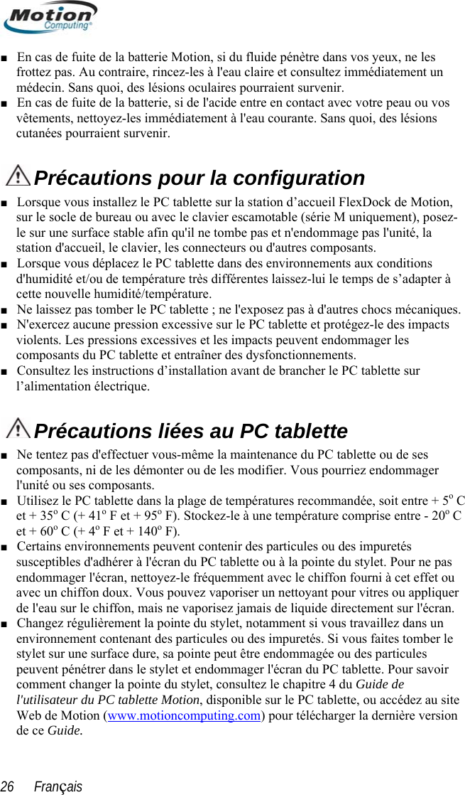  ■ En casfrottez diatement un   de fuite de la batterie Motion, si du fluide pénètre dans vos yeux, ne les  pas. Au contraire, rincez-les à l&apos;eau claire et consultez immémédecin. Sans quoi, des lésions oculaires pourraient survenir. ■ En cas de fuite de la batterie, si de l&apos;acide entre en contact avec votre peau ou vosvêtements, nettoyez-les immédiatement à l&apos;eau courante. Sans quoi, des lésions  cutanées pourraient survenir. Précautions pour la configuration Lorsque vous in , su ement), posez-■  à  ■ ■ stallez le PC tablette sur la station d’accueil FlexDock de Motionr le socle de bureau ou avec le clavier escamotable (série M uniqule sur une surface stable afin qu&apos;il ne tombe pas et n&apos;endommage pas l&apos;unité, la station d&apos;accueil, le clavier, les connecteurs ou d&apos;autres composants. Lorsque vous déplacez le PC tablette dans des environnements aux conditions d&apos;humidité et/ou de température très différentes laissez-lui le temps de s’adaptercette nouvelle humidité/température. ■ Ne laissez pas tomber le PC tablette ; ne l&apos;exposez pas à d&apos;autres chocs mécaniques.N&apos;exercez aucune pression excessive sur le PC tablette et protégez-le des impacts violents. Les pressions excessives et les impacts peuvent endommager les composants du PC tablette et entraîner des dysfonctionnements.  ■ Consultez les instructions d’installation avant de brancher le PC tablette sur l’alimentation électrique.  Précautions liées au PC tablette Ne tentez pas d&apos;effectuer vous-même la maintenance du PC tablette ou de ses z endommager l&apos;u 5o C o C  F). liquer ■  ■ composants, ni de les démonter ou de les modifier. Vous pourrienité ou ses composants. ■ Utilisez le PC tablette dans la plage de températures recommandée, soit entre +et + 35o C (+ 41o F et + 95o F). Stockez-le à une température comprise entre - 20et + 60o C (+ 4o F et + 140o■ Certains environnements peuvent contenir des particules ou des impuretés susceptibles d&apos;adhérer à l&apos;écran du PC tablette ou à la pointe du stylet. Pour ne pas endommager l&apos;écran, nettoyez-le fréquemment avec le chiffon fourni à cet effet ou uvez vavec un chiffon doux. Vous po aporiser un nettoyant pour vitres ou appde l&apos;eau sur le chiffon, mais ne vaporisez jamais de liquide directement sur l&apos;écran. Changez régulièrement la pointe du stylet, notamment si vous travaillez dans un environnement contenant des particules ou des impuretés. Si vous faites tomber le stylet sur une surface dure, sa pointe peut être endommagée ou des particules peuvent pénétrer dans le stylet et endommager l&apos;écran du PC tablette. Pour savoir comment changer la pointe du stylet, consultez le chapitre 4 du Guide de l&apos;utilisateur du PC tablette Motion, disponible sur le PC tablette, ou accédez au siteWeb de Motion (www.motioncomputing.com) pour télécharger la dernière versiode ce Guide. n 26      Français 