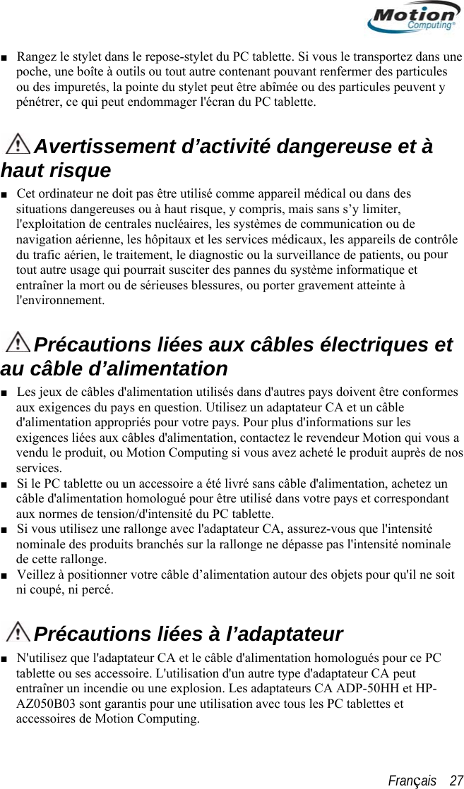  ■  dans une i peut endommager l&apos;écran du PC tablette. Rangez le stylet dans le repose-stylet du PC tablette. Si vous le transportezpoche, une boîte à outils ou tout autre contenant pouvant renfermer des particules ou des impuretés, la pointe du stylet peut être abîmée ou des particules peuvent y pénétrer, ce qu Avertissement d’activité dangereuse et à aut risque hCet ordinateur ne doit pas être utilisé comme appareil médical ou dans des , les hôpitaux et les services médicaux, les appareils de contrôle  pour  ■ situations dangereuses ou à haut risque, y compris, mais sans s’y limiter, l&apos;exploitation de centrales nucléaires, les systèmes de communication ou de navigation aériennedu trafic aérien, le traitement, le diagnostic ou la surveillance de patients, outout autre usage qui pourrait susciter des pannes du système informatique etentraîner la mort ou de sérieuses blessures, ou porter gravement atteinte à l&apos;environnement.   Précautions liées aux câbles électriques et au câble d’alimentation  eux de câbles d&apos;alimentation utilisés dans d&apos;autres pays doivent être conformes tactez le revendeur Motion qui vous a ■ ez un ■ ■  ■ Les jaux exigences du pays en question. Utilisez un adaptateur CA et un câble d&apos;alimentation appropriés pour votre pays. Pour plus d&apos;informations sur les exigences liées aux câbles d&apos;alimentation, convendu le produit, ou Motion Computing si vous avez acheté le produit auprès de nos services.  Si le PC tablette ou un accessoire a été livré sans câble d&apos;alimentation, achetcâble d&apos;alimentation homologué pour être utilisé dans votre pays et correspondant aux normes de tension/d&apos;intensité du PC tablette. Si vous utilisez une rallonge avec l&apos;adaptateur CA, assurez-vous que l&apos;intensité nominale des produits branchés sur la rallonge ne dépasse pas l&apos;intensité nominale de cette rallonge. Veillez à positionner votre câble d’alimentation autour des objets pour qu&apos;il ne soitni coupé, ni percé.  Précautions liées à l’adaptateur N&apos;utilisez que l&apos;adap■ tateur CA et le câble d&apos;alimentation homologués pour ce PC tablette ou ses accessoire. L&apos;utilisation d&apos;un autre type d&apos;adaptateur CA peut entraîner un incendie ou une explosion. Les adaptateurs CA ADP-50HH et HP-AZ050B03 sont garantis pour une utilisation avec tous les PC tablettes et accessoires de Motion Computing. Français    27 