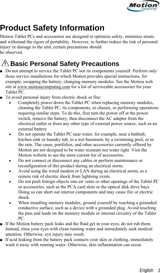  Product Safety Information Motion Tablet PCs and accessories are designed to optimize safety, minimize strain, and withstand the rigors of portability. However, to further reduce the risk of personal injury or damage to the unit, certain precautions should  be observed.   Basic Personal Safety Precautions ■ Do not attempt to service the Tablet PC nor its components yourself. Perform only those service installations for which Motion provides special instructions, for example, swapping the battery, changing memory modules. See the Motion web site at www.motioncomputing.com for a list of serviceable accessories for your Tablet PC. ■ To avoid personal injury from electric shock or fire: • Completely power down the Tablet PC when replacing memory modules, cleaning the Tablet PC, its components, or chassis, or performing operations requiring similar steps. To do this, first turn the power off at the power switch, remove the battery, then disconnect the AC adapter from the electrical outlet or from any other type of external power source, such as an external battery • Do not operate the Tablet PC near water, for example, near a bathtub, kitchen sink or laundry tub, in a wet basement, by a swimming pool, or in the rain. The cases, portfolios, and other accessories currently offered by Motion are not designed to be water resistant nor water tight. Visit the Motion website to see the most current list of accessories. • Do not connect or disconnect any cables or perform maintenance or reconfiguration of this product during an electrical storm. • Avoid using the wired modem or LAN during an electrical storm, as a remote risk of electric shock from lightning exists.  • Do not push foreign objects into air vents or other openings of the Tablet PC or accessories, such as the PCA card slots or the optical disk drive bays. Doing so can short out interior components and may cause fire or electric shock. • When installing memory modules, ground yourself by touching a grounded conductive surface, such as a device with a grounded plug. Avoid touching the pins and leads on the memory module or internal circuitry of the Tablet PC. ■ If the Motion battery pack leaks and the fluid get in your eyes, do not rub them. Instead, rinse your eyes with clean running water and immediately seek medical attention. Otherwise, eye injury may result. ■ If acid leaking from the battery pack contacts your skin or clothing, immediately wash it away with running water. Otherwise, skin inflammation can occur. English    1 