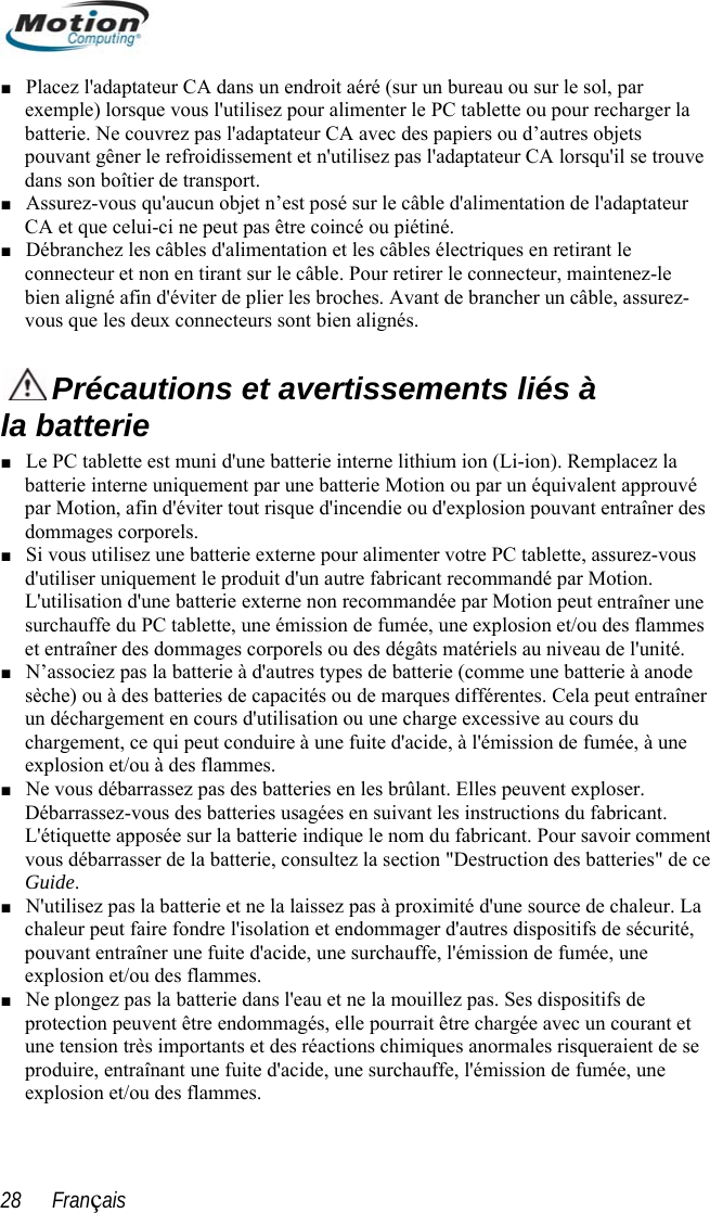  ■ Placez l&apos;adaptateur CA dans un endroit aéré (sur un bureau ou semple) lorsque vous l&apos;utilisez pour alimenter le PC tablette ouur le sol, par ex  pour recharger la e ■ r  et les câbles électriques en retirant le le batterie. Ne couvrez pas l&apos;adaptateur CA avec des papiers ou d’autres objets pouvant gêner le refroidissement et n&apos;utilisez pas l&apos;adaptateur CA lorsqu&apos;il se trouvdans son boîtier de transport. Assurez-vous qu&apos;aucun objet n’est posé sur le câble d&apos;alimentation de l&apos;adaptateuCA et que celui-ci ne peut pas être coincé ou piétiné. Débranchez les câbles d&apos;alimentation■ connecteur et non en tirant sur le câble. Pour retirer le connecteur, maintenez-bien aligné afin d&apos;éviter de plier les broches. Avant de brancher un câble, assurez-vous que les deux connecteurs sont bien alignés.  Précautions et avertissements liés à la batterie Le PC tablette est muni d&apos;une batterie interne lithium ion (Li-ion). Remplacez la batterie interne uniquement par une batterie Motion ou par un équivalent approuvépar Motion, afin d&apos;éviter tout risque d&apos;incendie ou  ■  d&apos;explosion pouvant entraîner des dommages corporels.Si vous utilisez d&apos; tion. traîner une  tablette, une émission de fumée, une explosion et/ou des flammes ■ ■ urité, et ■ une batterie externe pour alimenter votre PC tablette, assurez-vous utiliser uniquement le produit d&apos;un autre fabricant recommandé par MoL&apos;utilisation d&apos;une batterie externe non recommandée par Motion peut ensurchauffe du PCet entraîner des dommages corporels ou des dégâts matériels au niveau de l&apos;unité. ■ N’associez pas la batterie à d&apos;autres types de batterie (comme une batterie à anode sèche) ou à des batteries de capacités ou de marques différentes. Cela peut entraîner un déchargement en cours d&apos;utilisation ou une charge excessive au cours du chargement, ce qui peut conduire à une fuite d&apos;acide, à l&apos;émission de fumée, à une explosion et/ou à des flammes. Ne vous débarrassez pas des batteries en les brûlant. Elles peuvent exploser. Débarrassez-vous des batteries usagées en suivant les instructions du fabricant. L&apos;étiquette apposée sur la batterie indique le nom du fabricant. Pour savoir comment vous débarrasser de la batterie, consultez la section &quot;Destruction des batteries&quot; de ce Guide. N&apos;utilisez pas la batterie et ne la laissez pas à proximité d&apos;une source de chaleur. La chaleur peut faire fondre l&apos;isolation et endommager d&apos;autres dispositifs de sécpouvant entraîner une fuite d&apos;acide, une surchauffe, l&apos;émission de fumée, une explosion et/ou des flammes. ■ Ne plongez pas la batterie dans l&apos;eau et ne la mouillez pas. Ses dispositifs de protection peuvent être endommagés, elle pourrait être chargée avec un courant une tension très importants et des réactions chimiques anormales risqueraient de se produire, entraînant une fuite d&apos;acide, une surchauffe, l&apos;émission de fumée, une explosion et/ou des flammes. 28      Français 