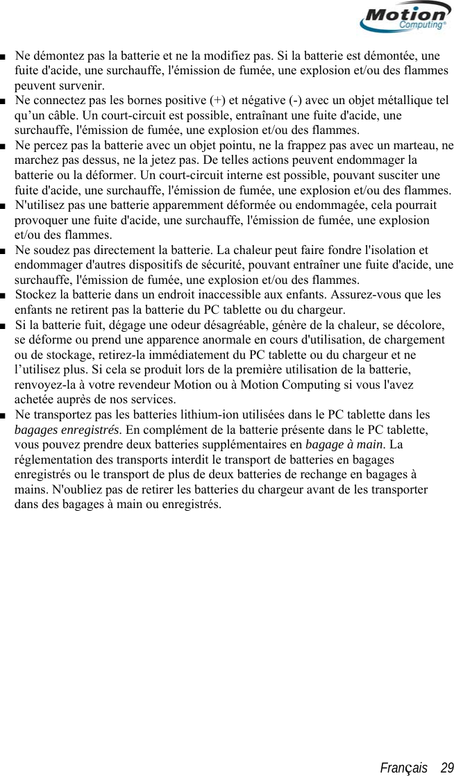  ■ Ne démontez pas la batterie et ne la modifiez pas. Si la batterie est démontée, une fuite d&apos;acide, une surchauffe, l&apos;émission de fumée, une explosion et/ou des flammes peuvent survenir. Ne connectez pas les bornes positive (+) et négative (-) avec un objet métallique tel ■ ■  e    ide, une ■ in. La  bagages à qu’un câble. Un court-circuit est possible, entraînant une fuite d&apos;acide, une surchauffe, l&apos;émission de fumée, une explosion et/ou des flammes. Ne percez pas la batterie avec un objet pointu, ne la frappez pas avec un marteau, nemarchez pas dessus, ne la jetez pas. De telles actions peuvent endommager la batterie ou la déformer. Un court-circuit interne est possible, pouvant susciter unfuite d&apos;acide, une surchauffe, l&apos;émission de fumée, une explosion et/ou des flammes.■ N&apos;utilisez pas une batterie apparemment déformée ou endommagée, cela pourrait provoquer une fuite d&apos;acide, une surchauffe, l&apos;émission de fumée, une explosion et/ou des flammes.■ Ne soudez pas directement la batterie. La chaleur peut faire fondre l&apos;isolation et endommager d&apos;autres dispositifs de sécurité, pouvant entraîner une fuite d&apos;acsurchauffe, l&apos;émission de fumée, une explosion et/ou des flammes. ■ Stockez la batterie dans un endroit inaccessible aux enfants. Assurez-vous que les enfants ne retirent pas la batterie du PC tablette ou du chargeur. Si la batterie fuit, dégage une odeur désagréable, génère de la chaleur, se décolore, se déforme ou prend une apparence anormale en cours d&apos;utilisation, de chargement ou de stockage, retirez-la immédiatement du PC tablette ou du chargeur et ne l’utilisez plus. Si cela se produit lors de la première utilisation de la batterie, renvoyez-la à votre revendeur Motion ou à Motion Computing si vous l&apos;avez achetée auprès de nos services. ■ Ne transportez pas les batteries lithium-ion utilisées dans le PC tablette dans les bagages enregistrés. En complément de la batterie présente dans le PC tablette, vous pouvez prendre deux batteries supplémentaires en bagage à maréglementation des transports interdit le transport de batteries en bagages enregistrés ou le transport de plus de deux batteries de rechange enmains. N&apos;oubliez pas de retirer les batteries du chargeur avant de les transporter dans des bagages à main ou enregistrés. Français    29 