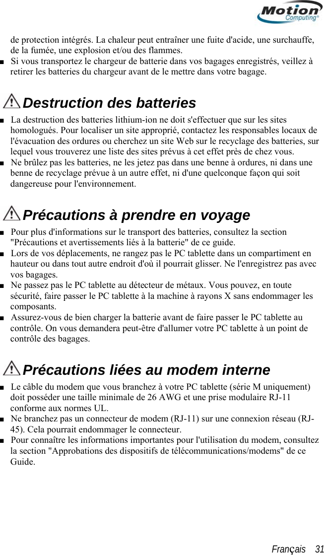  de protection intégrés. La chaleur peut entraîner une fuite d&apos;acide, une surchauffe,de la fumée, une explosion et/ou des flammes. Si vous transportez le chargeur de batterie dans vos bagages enregistrés, veillez à retirer les batteries du chargeur avant de le mettre dans votre bagage.  ■  ectuer que sur les sites ho tez les responsables locaux de ies, sur ■ Destruction des batteries ■ La destruction des batteries lithium-ion ne doit s&apos;effmologués. Pour localiser un site approprié, contacl&apos;évacuation des ordures ou cherchez un site Web sur le recyclage des batterlequel vous trouverez une liste des sites prévus à cet effet près de chez vous. Ne brûlez pas les batteries, ne les jetez pas dans une benne à ordures, ni dans une benne de recyclage prévue à un autre effet, ni d&apos;une quelconque façon qui soit dangereuse pour l&apos;environnement.  Précautions à prendre en voyage  Pour plus d&quot;P s avec u agages. ■ &apos;informations sur le transport des batteries, consultez la section récautions et avertissements liés à la batterie&quot; de ce guide. ■ Lors de vos déplacements, ne rangez pas le PC tablette dans un compartiment enhauteur ou dans tout autre endroit d&apos;où il pourrait glisser. Ne l&apos;enregistrez pavos bagages.  ■ Ne passez pas le PC tablette au détecteur de métaux. Vous pouvez, en toute sécurité, faire passer le PC tablette à la machine à rayons X sans endommager les composants. ■ Assurez-vous de bien charger la batterie avant de faire passer le PC tablette acontrôle. On vous demandera peut-être d&apos;allumer votre PC tablette à un point de contrôle des b Précautions liées au modem interne  ■ Le câble du modem que vous branchez à votre PC tablette (série M uniquement) 11 co■ doit posséder une taille minimale de 26 AWG et une prise modulaire RJ-nforme aux normes UL. ■ Ne branchez pas un connecteur de modem (RJ-11) sur une connexion réseau (RJ-45). Cela pourrait endommager le connecteur. Pour connaître les informations importantes pour l&apos;utilisation du modem, consultez la section &quot;Approbations des dispositifs de télécommunications/modems&quot; de ce Guide. Français    31 