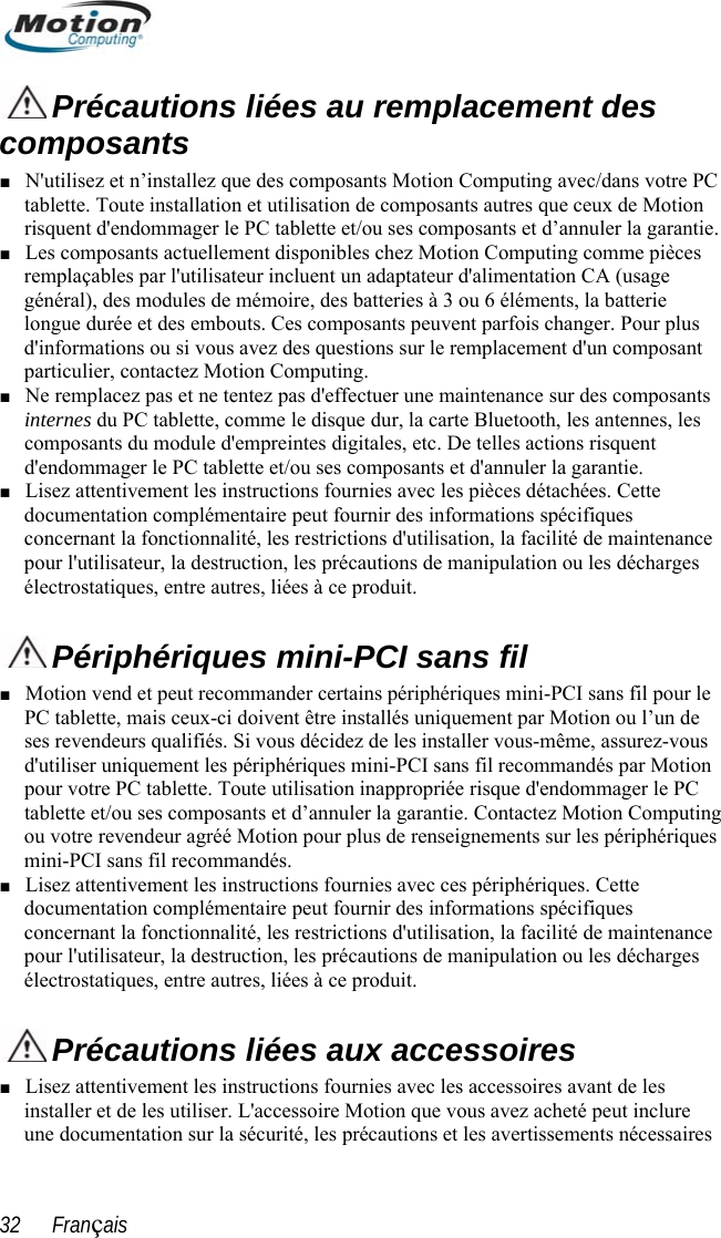   Précautions liées au remplacement des composants ■ N&apos;utilisez et n’installez que des composants Motion Computing avec/dans votre PC tablette. Toute installation et utilisation de composants autres que ceux de Motion risquent d&apos;endommager le PC tablette et/ou ses composants et d’annuler la garantie.  ■ Les composants actuellement disponibles chez Motion Computing comme pièces remplaçables par l&apos;utilisateur incluent un adaptateur d&apos;alimentation CA (usage général), des modules de mémoire, des batteries à 3 ou 6 éléments, la batterie longue durée et des embouts. Ces composants peuvent parfois changer. Pour plus d&apos;informations ou si vous avez des questions sur le remplacement d&apos;un composant particulier, contactez Motion Computing.  ■ Ne remplacez pas et ne tentez pas d&apos;effectuer une maintenance sur des composants internes du PC tablette, comme le disque dur, la carte Bluetooth, les antennes, les composants du module d&apos;empreintes digitales, etc. De telles actions risquent d&apos;endommager le PC tablette et/ou ses composants et d&apos;annuler la garantie.     Lisez attentivement les instructions fournies avec les pièces détachées. Cette ■ documentation complémentaire peut fournir des informations spécifiques concernant la fonctionnalité, les restrictions d&apos;utilisation, la facilité de maintenance pour l&apos;utilisateur, la destruction, les précautions de manipulation ou les décharges électrostatiques, entre autres, liées à ce produit.   Périphériques mini-PCI sans fil  otion vend et peut recommander certains périphériques mini-■ PC tablette, mais ceux-ci doivent être installés uniquement par Motion ou l’un de ses revendeurs qualifiés. Si vous décidez de les installer vous-même, assurez-vous d&apos;utiliser uniquement les périphériques mini-PCI sans fil recommandés par Motion pour votre PC tablette. Toute utilisation inappropriée risque d&apos;endommager le PC tablette et/ou ses composants et d’annuler la garantie. Contactez Motion Computinou votre revendeur agréé Motion pour plus de renseignements sur les périphériques mini-PCI sans fil recommandés.  Lisez attentivement les instructionMPCI sans fil pour le g ■ s fournies avec ces périphériques. Cette tenance documentation complémentaire peut fournir des informations spécifiques concernant la fonctionnalité, les restrictions d&apos;utilisation, la facilité de mainpour l&apos;utilisateur, la destruction, les précautions de manipulation ou les décharges électrostatiques, entre autres, liées à ce produit.   Précautions liées aux accessoires ■ Lisez attentivement les instructions fournies avec les accessoires avant de les installer et de les utiliser. L&apos;accessoire Motion que vous avez acheté peut inclure une documentation sur la sécurité, les précautions et les avertissements nécessaires 32      Français 