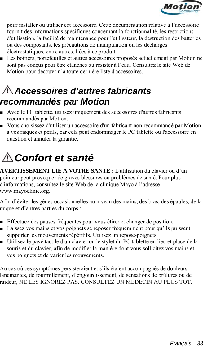  pour installer ou utiliser cet accessoire. Cette documentation relativeurnit des informations spécifiques concernant la fonctionnalité, les à l’accessoire fo  restrictions eries ■  d&apos;utilisation, la facilité de maintenance pour l&apos;utilisateur, la destruction des battou des composants, les précautions de manipulation ou les décharges électrostatiques, entre autres, liées à ce produit.  Les boîtiers, portefeuilles et autres accessoires proposés actuellement par Motion nesont pas conçus pour être étanches ou résister à l’eau. Consultez le site Web de Motion pour découvrir la toute dernière liste d&apos;accessoires.  Accessoires d’autres fabricants ■ tres fabricants recommandés par Motion. mandé par Motion à  accessoire en recommandés par Motion Avec le PC tablette, utilisez uniquement des accessoires d&apos;au■ Vous choisissez d&apos;utiliser un accessoire d&apos;un fabricant non recomvos risques et périls, car cela peut endommager le PC tablette ou l&apos;question et annuler la garantie.  Confort et santé AVpo blessures ou problèmes de santé. Pour plus d&apos;informations, consultez le site Web de la clinique Mayo à l’adresse Afin  iveau des mains, des bras, des épaules, de la ’ils puissent s répétitifs. Utilisez un repose-poignets. ier la manière dont vous sollicitez vos mains et vos poignets et de varier les mouvements.  rûlures ou de ERTISSEMENT LIE A VOTRE SANTE : L&apos;utilisation du clavier ou d’un inteur peut provoquer de graves www.mayoclinic.org. d’éviter les gênes occasionnelles au nnuque et d’autres parties du corps :  ■ Effectuez des pauses fréquentes pour vous étirer et changer de position. ■ Laissez vos mains et vos poignets se reposer fréquemment pour qusupporter les mouvement■ Utilisez le pavé tactile d&apos;un clavier ou le stylet du PC tablette en lieu et place de la souris et du clavier, afin de modif Au cas où ces symptômes persisteraient et s’ils étaient accompagnés de douleurs lancinantes, de fourmillement, d’engourdissement, de sensations de braideur, NE LES IGNOREZ PAS. CONSULTEZ UN MEDECIN AU PLUS TOT. Français    33 