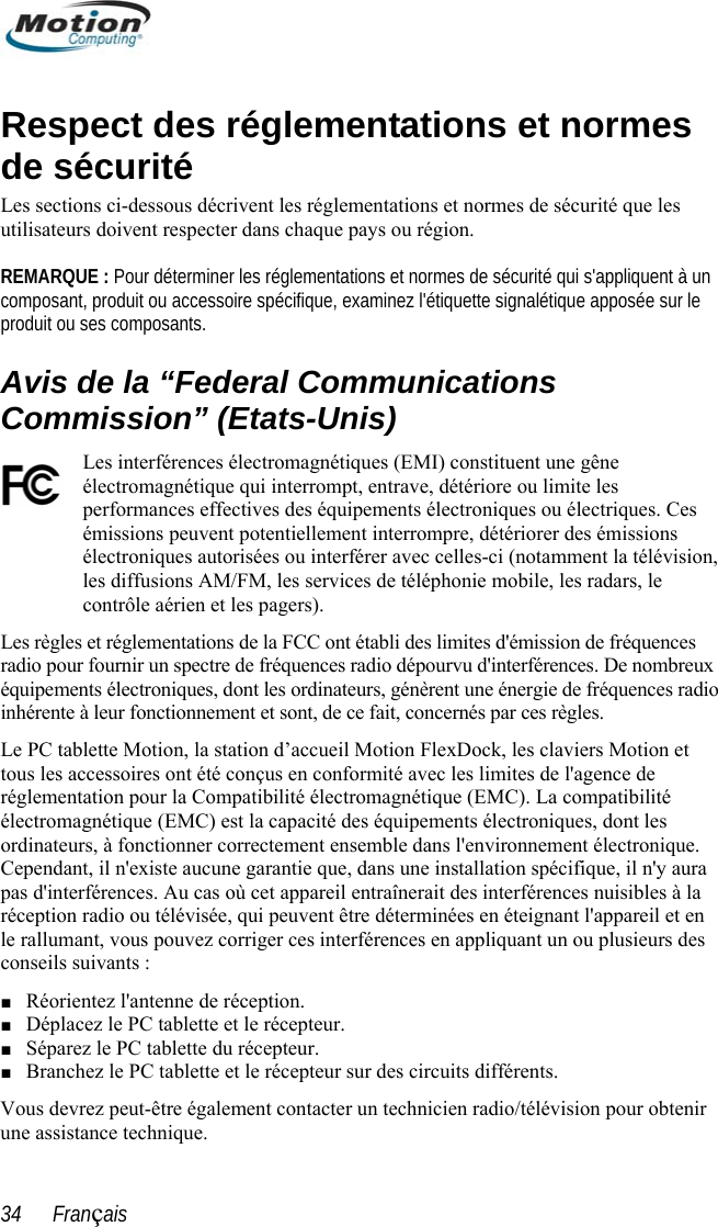  Respect des réglementations et normes de sécurité Les sections ci-dessous décrivent les réglementations et normes de sécurité que les utilisateurs doivent respecter dans chaque pays ou région.   REMARQUE : Pour déterminer les réglementations et normes de sécurité qui s&apos;appliquent à un composant, produit ou accessoire spécifique, examinez l&apos;étiquette signalétique apposée sur le produit ou ses composants. Avis de la “Federal Communications Commission” (Etats-Unis) Les interférences électromagnétiques (EMI) constituent une gêne électromagnétique qui interrompt, entrave, détériore ou limite les performances effectives des équipements électroniques ou électriques. Ces émissions peuvent potentiellement interrompre, détériorer des émissions électroniques autorisées ou interférer avec celles-ci (notamment la télévision, les diffusions AM/FM, les services de téléphonie mobile, les radars, le contrôle aérien et les pagers).  Les règles et réglementations de la FCC ont établi des limites d&apos;émission de fréquences radio pour fournir un spectre de fréquences radio dépourvu d&apos;interférences. De nombreux équipements électroniques, dont les ordinateurs, génèrent une énergie de fréquences radio inhérente à leur fonctionnement et sont, de ce fait, concernés par ces règles.  Le PC tablette Motion, la station d’accueil Motion FlexDock, les claviers Motion et tous les accessoires ont été conçus en conformité avec les limites de l&apos;agence de réglementation pour la Compatibilité électromagnétique (EMC). La compatibilité électromagnétique (EMC) est la capacité des équipements électroniques, dont les ordinateurs, à fonctionner correctement ensemble dans l&apos;environnement électronique. Cependant, il n&apos;existe aucune garantie que, dans une installation spécifique, il n&apos;y aura pas d&apos;interférences. Au cas où cet appareil entraînerait des interférences nuisibles à la réception radio ou télévisée, qui peuvent être déterminées en éteignant l&apos;appareil et en le rallumant, vous pouvez corriger ces interférences en appliquant un ou plusieurs des conseils suivants : ■ Réorientez l&apos;antenne de réception. ■ Déplacez le PC tablette et le récepteur. ■ Séparez le PC tablette du récepteur. ■ Branchez le PC tablette et le récepteur sur des circuits différents. Vous devrez peut-être également contacter un technicien radio/télévision pour obtenir une assistance technique.  34      Français 