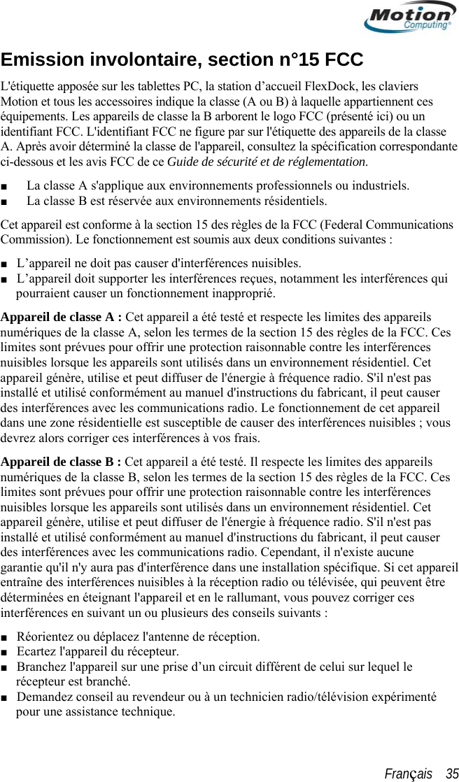  Emission involontaire, section n°15 FCC L&apos;étiquette apposée sur les tablettes PC, la station d’accueil FlexDock, les claviers Motion et tous les accessoéquipements. Les appareilires indique la classe (A ou B) à laquelle appartiennent ces s de classe la B arborent le logo FCC (présenté ici) ou un e pécification correspondante i-dessous et les avis FCC de ce Guide de sécurité et de réglementation. Cet appareil est conforme à la section 15 des règles de la FCC (Federal Communications ntes : isibles. es, notamment les interférences qui aAppareilnumériquelimites sonuisibles appareil ginstallé et  fabricant, il peut causer pareils  s l  ou plusieurs des conseils suivants :  réception.  circuit différent de celui sur lequel le identifiant FCC. L&apos;identifiant FCC ne figure par sur l&apos;étiquette des appareils de la classA. Après avoir déterminé la classe de l&apos;appareil, consultez la sc■ La classe A s&apos;applique aux environnements professionnels ou industriels. ■ La classe B est réservée aux environnements résidentiels. Commission). Le fonctionnement est soumis aux deux conditions suiva■ L’appareil ne doit pas causer d&apos;interférences nu■ L’appareil doit supporter les interférences reçuient causer un fonctionnement inapproprié.  de classe A : Cet appareil a été testé et respecte les limites des appareils s de la classe A, selon les termes de la section 15 des règles de la FCC. Ces nt prévues pour offrir une protection raisonnable contre les interférences lorsque les appareils sont utilisés dans un environnement résidentiel. Cet énère, utilise et peut diffuser de l&apos;énergie à fréquence radio. S&apos;il n&apos;est pas  utilisé conformément au manuel d&apos;instructions dupourrdes interférences avec les communications radio. Le fonctionnement de cet appareil dans une zone résidentielle est susceptible de causer des interférences nuisibles ; vous devrez alors corriger ces interférences à vos frais. Appareil de classe B : Cet appareil a été testé. Il respecte les limites des apnumériques de la classe B, selon les termes de la section 15 des règles de la FCC. Ceslimites sont prévues pour offrir une protection raisonnable contre les interférencenuisibles lorsque les appareils sont utilisés dans un environnement résidentiel. Cet appareil génère, utilise et peut diffuser de l&apos;énergie à fréquence radio. S&apos;il n&apos;est pas installé et utilisé conformément au manuel d&apos;instructions du fabricant, il peut causer des interférences avec les communications radio. Cependant, il n&apos;existe aucune garantie qu&apos;il n&apos;y aura pas d&apos;interférence dans une installation spécifique. Si cet appareientraîne des interférences nuisibles à la réception radio ou télévisée, qui peuvent être déterminées en éteignant l&apos;appareil et en le rallumant, vous pouvez corriger ces interférences en suivant un■ Réorientez ou déplacez l&apos;antenne de■ Ecartez l&apos;appareil du récepteur. ■ Branchez l&apos;appareil sur une prise d’unrécepteur est branché. ■ Demandez conseil au revendeur ou à un technicien radio/télévision expérimenté pour une assistance technique. Français    35 