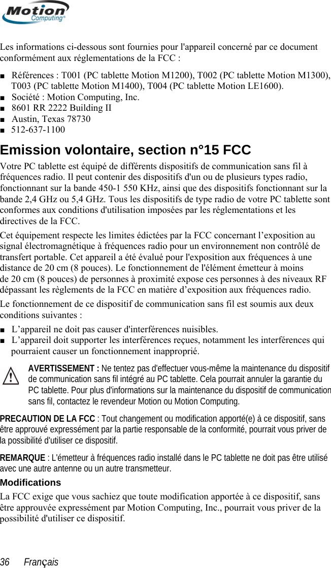  Les informations ci-dessous sont fournies pour l&apos;appareil concerné par ce document 0), 5 dio, fonctionnant sur la  direc sitif u  n  ns le PC tablette ne doit pas être utilisé La chiez que toute modification apportée à ce dispositif, sans  poconformément aux réglementations de la FCC : ■ Références : T001 (PC tablette Motion M1200), T002 (PC tablette Motion M130T003 (PC tablette Motion M1400), T004 (PC tablette Motion LE1600). ■ Société : Motion Computing, Inc. ■ 8601 RR 2222 Building II ■ Austin, Texas 78730 ■ 12-637-1100 Emission volontaire, section n°15 FCCVotre PC tablette est équipé de différents dispositifs de communication sans fil à fréquences radio. Il peut contenir des dispositifs d&apos;un ou de plusieurs types rafonctionnant sur la bande 450-1 550 KHz, ainsi que des dispositifs bande 2,4 GHz ou 5,4 GHz. Tous les dispositifs de type radio de votre PC tablette sontconformes aux conditions d&apos;utilisation imposées par les réglementations et les tives de la FCC. Cet équipement respecte les limites édictées par la FCC concernant l’exposition au signal électromagnétique à fréquences radio pour un environnement non contrôlé de transfert portable. Cet appareil a été évalué pour l&apos;exposition aux fréquences à une distance de 20 cm (8 pouces). Le fonctionnement de l&apos;élément émetteur à moins de 20 cm (8 pouces) de personnes à proximité expose ces personnes à des niveaux RFdépassant les règlements de la FCC en matière d’exposition aux fréquences radio. Le fonctionnement de ce dispositif de communication sans fil est soumis aux deux conditions suivantes : ■ L’appareil ne doit pas causer d&apos;interférences nuisibles. ■ L’appareil doit supporter les interférences reçues, notamment les interférences qui pourraient causer un fonctionnement inapproprié. AVERTISSEMENT : Ne tentez pas d&apos;effectuer vous-même la maintenance du dispode communication sans fil intégré au PC tablette. Cela pourrait annuler la garantie dPC tablette. Pour plus d&apos;informations sur la maintenance du dispositif de communicatiosans fil, contactez le revendeur Motion ou Motion Computing. PRECAUTION DE LA FCC : Tout changement ou modification apporté(e) à ce dispositif, sans être approuvé expressément par la partie responsable de la conformité, pourrait vous priver dela possibilité d&apos;utiliser ce dispositif. REMARQUE : L&apos;émetteur à fréquences radio installé dansmetteur. avec une autre antenne ou un autre traModifications  FCC exige que vous saêtre approuvée expressément par Motion Computing, Inc., pourrait vous priver de lassibilité d&apos;utiliser ce dispositif. 36      Français 