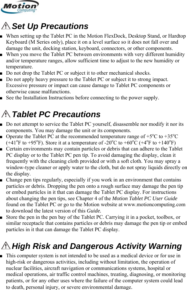   Set Up Precautions ■ When setting up the Tablet PC in the Motion FlexDock, Desktop Stand, or Hardtop Keyboard (M Series only), place it on a level surface so it does not fall over and damage the unit, docking station, keyboard, connectors, or other components. ■ When you move the Tablet PC between environments with very different humidity and/or temperature ranges, allow sufficient time to adjust to the new humidity or temperature. ■ Do not drop the Tablet PC or subject it to other mechanical shocks. ■ Do not apply heavy pressure to the Tablet PC or subject it to strong impact. Excessive pressure or impact can cause damage to Tablet PC components or otherwise cause malfunctions.  ■ See the Installation Instructions before connecting to the power supply.  Tablet PC Precautions ■ Do not attempt to service the Tablet PC yourself, disassemble nor modify it nor its components. You may damage the unit or its components. ■ Operate the Tablet PC at the recommended temperature range of +5oC to +35oC (+41oF to +95oF). Store it at a temperature of -20oC to +60oC (+4oF to +140oF) ■ Certain environments may contain particles or debris that can adhere to the Tablet PC display or to the Tablet PC pen tip. To avoid damaging the display, clean it frequently with the cleaning cloth provided or with a soft cloth. You may spray a window-type cleaner or apply water to the cloth, but do not spray liquids directly on the display. ■ Change pen tips regularly, especially if you work in an environment that contains particles or debris. Dropping the pen onto a rough surface may damage the pen tip or embed particles in it that can damage the Tablet PC display. For instructions about changing the pen tips, see Chapter 4 of the Motion Tablet PC User Guide found on the Tablet PC or go to the Motion website at www.motioncomputing.com to download the latest version of this Guide. ■ Store the pen in the pen bay of the Tablet PC. Carrying it in a pocket, toolbox, or similar receptacle that contains particles or debris may damage the pen tip or embed particles in it that can damage the Tablet PC display.  High Risk and Dangerous Activity Warning ■ This computer system is not intended to be used as a medical device or for use in high-risk or dangerous activities, including without limitation, the operation of nuclear facilities, aircraft navigation or communications systems, hospital or medical operations, air traffic control machines, treating, diagnosing, or monitoring patients, or for any other uses where the failure of the computer system could lead to death, personal injury, or severe environmental damage.        English 2 