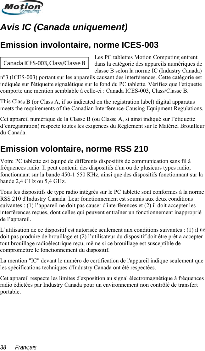  Avis IC (Canada uniquement) dans la catégorie des appareils numériques de classe B selon la norme IC (Industry Canada) areils causant des interférences. Cette catégorie est tte eThis Clasmeets theCet apparn volontaire, norme RSS 210 e  fonctionnement est soumis aux deux conditions r d ne illage et (2) l’utilisateur du dispositif doit être prêt a accepter tout brouillage radioélectrique reçu, même si ce brouillage est susceptible de compromettre le fonctionnement du dispositif. La mention &quot;IC&quot; devant le numéro de certification de l&apos;appareil indique seulement que les spécifications techniques d&apos;Industry Canada ont été respectées.  Cet appareil respecte les limites d&apos;exposition au signal électromagnétique à fréquences radio édictées par Industry Canada pour un environnement non contrôlé de transfert portable. Emission involontaire, norme ICES-003 Les PC tablettes Motion Computing entrent n°3 (ICES-003) portant sur les appindiquée sur l&apos;étiquette signalétique sur le fond du PC tablette. Vérifiez que l&apos;étique une mention semblable à celle-ci : Canada ICES-003, Class/Classe B. s B (or Class A, if so indicated on the registration label) digital apparatus  requirements of the Canadian Interference-Causing Equipment Regulations. eil numérique de la Classe B (ou Classe A, si ainsi indiqué sur l’étiquette d’enregistration) respecte toutes les exigences du Règlement sur le Matériel Brouilleur du Canada. EmissiocomportVotre PC tablette est équipé de différents dispositifs de communication sans fil à fréquences radio. Il peut contenir des dispositifs d&apos;un ou de plusieurs types radio, fonctionnant sur la bande 450-1 550 KHz, ainsi que des dispositifs fonctionnant sur la bande 2,4 GHz ou 5,4 GHz. Tous les dispositifs de type radio intégrés sur le PC tablette sont conformes à la normRSS 210 d&apos;Industry Canada. Leursuivantes : (1) l’appareil ne doit pas cause &apos;interférences et (2) il doit accepter les interférences reçues, dont celles qui peuvent entraîner un fonctionnement inapproprié de l’appareil. L’utilisation de ce dispositif est autorisée seulement aux conditions suivantes : (1) ildoit pas produire de brou38      Français 