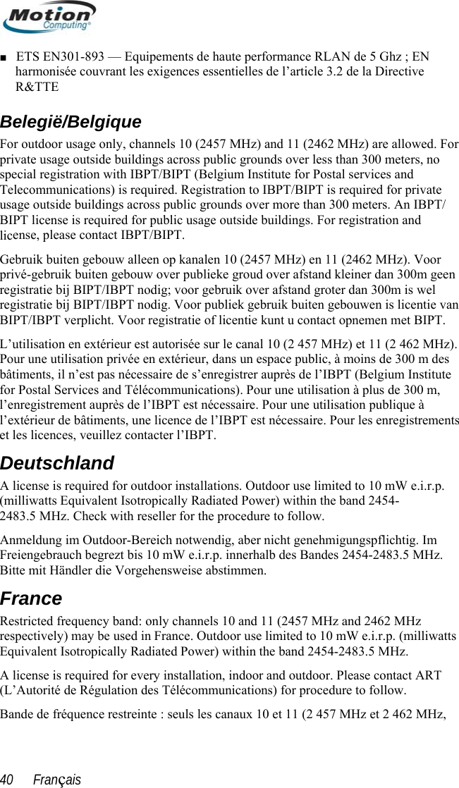  ■ ETS EN301-893 — Equipements de haute performance RLAN dharmonisée couvrant les exigences essentielles de l’article 3.2 de lR&amp;TTE e 5 Ghz ; EN a Directive Belegiëo For private usa  special regTelecommu ate lic geen re s wel an L’ al 10 (2 457 MHz) et 11 (2 462 MHz).  forl’e T est nécessaire. Pour une utilisation publique à strements et les licences, veuillez contacter l’IBPT. (milliwatts Equivalent Is2483.5 MHz. Check withz .r.p. (milliwatts 5 MHz. ART Bande de fréquence restreinte : seuls les canaux 10 et 11 (2 457 MHz et 2 462 MHz, /Belgique r usage only, channels 10 (2457 MHz) and 11 (2462 MHz) are allowed.ge outside buildings across public grounds over less than 300 meters, noistration with IBPT/BIPT (Belgium Institute for Postal services and nications) is required. Registration to IBPT/BIPT is required for privFor outdousage outside buildings across public grounds over more than 300 meters. An IBPT/ BIPT license is required for public usage outside buildings. For registration and ense, please contact IBPT/BIPT. Gebruik buiten gebouw alleen op kanalen 10 (2457 MHz) en 11 (2462 MHz). Voor privé-gebruik buiten gebouw over publieke groud over afstand kleiner dan 300mgistratie bij BIPT/IBPT nodig; voor gebruik over afstand groter dan 300m iregistratie bij BIPT/IBPT nodig. Voor publiek gebruik buiten gebouwen is licentie vBIPT/IBPT verplicht. Voor registratie of licentie kunt u contact opnemen met BIPT. utilisation en extérieur est autorisée sur le canPour une utilisation privée en extérieur, dans un espace public, à moins de 300 m desbâtiments, il n’est pas nécessaire de s’enregistrer auprès de l’IBPT (Belgium Institute  Postal Services and Télécommunications). Pour une utilisation à plus de 300 m, nregistrement auprès de l’IBPl’extérieur de bâtiments, une licence de l’IBPT est nécessaire. Pour les enregi Deutschland A license is required for outdoor installations. Outdoor use limited to 10 mW e.i.r.p. otropically Radiated Power) within the band 2454- reseller for the procedure to follow. Anmeldung im Outdoor-Bereich notwendig, aber nicht genehmigungspflichtig. Im Freiengebrauch begrezt bis 10 mW e.i.r.p. innerhalb des Bandes 2454-2483.5 MHz. Bitte mit Händler die Vorgehensweise abstimmen. France Restricted frequency band: only channels 10 and 11 (2457 MHz and 2462 MHrespectively) may be used in France. Outdoor use limited to 10 mW e.iEquivalent Isotropically Radiated Power) within the band 2454-2483.A license is required for every installation, indoor and outdoor. Please contact (L’Autorité de Régulation des Télécommunications) for procedure to follow. 40      Français 