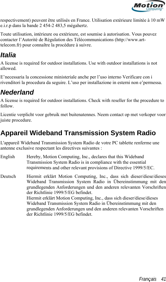  respectivement) peuvent être utilisés en France. Utilisation extérieure limitée à 10 .r.p dans la bande 2 454-2 483,5 mégahertz. mW e.iToute utilisation, intérieure ou extérieure, est soumise à autorisation. Vous pouvez lation des Télécommunications (http://www.art- procédure à suivre.  not sa. r Inc., declares that this Wideband ion System Radio is in compliance with the essential nts and other relevant provisions of Directive 1999/5/EC. es g mit den anten Vorschriften  in Übereinstimmung mit den grundlegenden Anforderungen und den anderen relevanten Vorschriften der Richtlinie 1999/5/EG befindet. contacter l’Autorité de Régutelecom.fr) pour connaître laItalia A license is required for outdoor installations. Use with outdoor installations is allowed.  E’necessaria la concessione ministeriale anche per l’uso interno Verificare con i rivenditori la procedura da seguire. L’uso per installazione in esterni non e’permesNederland A license is required for outdoor installations. Check with reseller for the procedure to follow. Licentie verplicht voor gebruik met buitenatennes. Neem contact op met verkoper voojuiste procedure. Appareil Wideband Transmission System Radio L&apos;appareil Wideband Transmission System Radio de votre PC tablette renferme une antenne exclusive respectant les directives suivantes : English  Hereby, Motion Computing, TransmissrequiremeDeutsch  Hiermit erklärt Motion Computing, Inc., dass sich dieser/diese/diesWideband Transmission System Radio in Übereinstimmungrundlegenden Anforderungen und den anderen relevder Richtlinie 1999/5/EG befindet. Hiermit erklärt Motion Computing, Inc., dass sich dieser/diese/dieses Wideband Transmission System RadioFrançais    41 