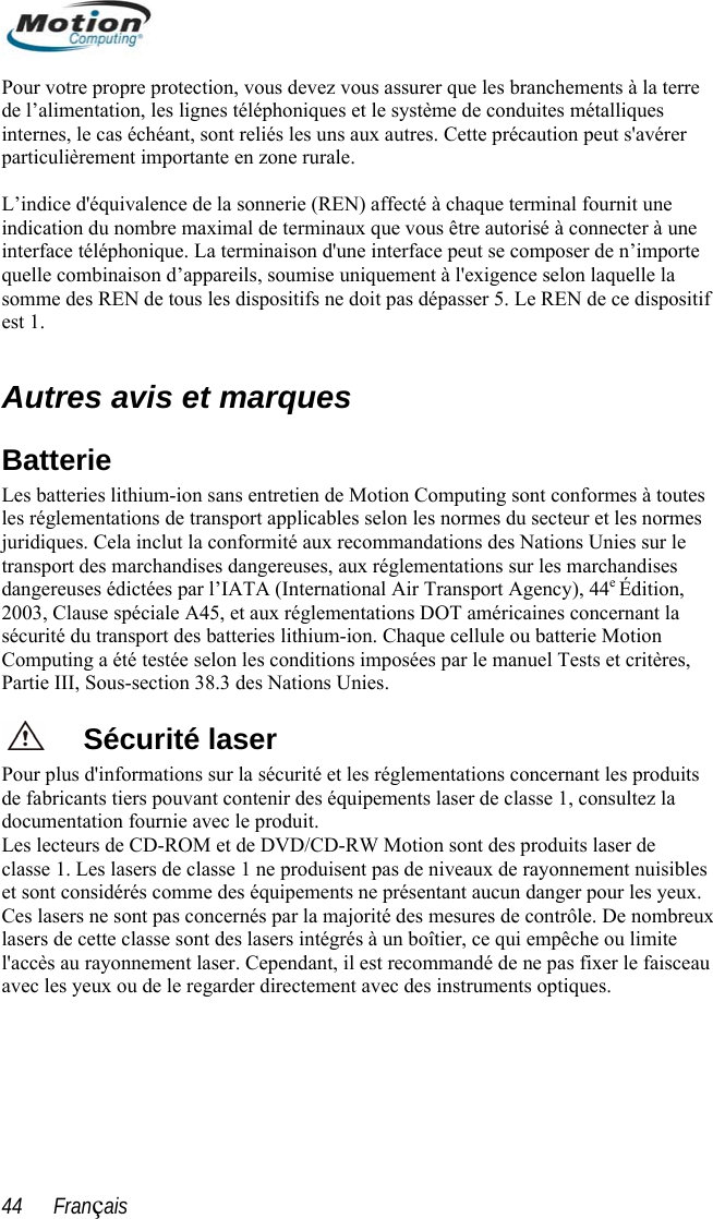  Pour votre propre protection, vous devez vous assurer que les branchements à la terre e de conduites métalliques ette précaution peut s&apos;avérer e  ien de Motion Computing sont conformes à toutes licables selon les normes du secteur et les normes ndises Computing a été testée selon les conditions imposées par le manuel Tests et critères, s Nations Unies. duits es produits laser de ibles . endant, il est recommandé de ne pas fixer le faisceau rectement avec des instruments optiques.   de l’alimentation, les lignes téléphoniques et le systèminternes, le cas échéant, sont reliés les uns aux autres. Cparticulièrement importante en zone rurale.  L’indice d&apos;équivalence de la sonnerie (REN) affecté à chaque terminal fournit une indication du nombre maximal de terminaux que vous être autorisé à connecter à unterface téléphonique. La terminaison d&apos;une interface peut se composer de n’importe inquelle combinaison d’appareils, soumise uniquement à l&apos;exigence selon laquelle la somme des REN de tous les dispositifs ne doit pas dépasser 5. Le REN de ce dispositifest 1.  Autres avis et marques Batterie Les batteries lithium-ion sans entretles réglementations de transport appjuridiques. Cela inclut la conformité aux recommandations des Nations Unies sur le transport des marchandises dangereuses, aux réglementations sur les marchadangereuses édictées par l’IATA (International Air Transport Agency), 44e Édition, 2003, Clause spéciale A45, et aux réglementations DOT américaines concernant la sécurité du transport des batteries lithium-ion. Chaque cellule ou batterie Motion Partie III, Sous-section 38.3 deSécurité laser Pour plus d&apos;informations sur la sécurité et les réglementations concernant les prode fabricants tiers pouvant contenir des équipements laser de classe 1, consultez la documentation fournie avec le produit.  es lecteurs de CD-ROM et de DVD/CD-RW Motion sont dLclasse 1. Les lasers de classe 1 ne produisent pas de niveaux de rayonnement nuiset sont considérés comme des équipements ne présentant aucun danger pour les yeuxCes lasers ne sont pas concernés par la majorité des mesures de contrôle. De nombreux lasers de cette classe sont des lasers intégrés à un boîtier, ce qui empêche ou limite l&apos;accès au rayonnement laser. Cepvec les yeux ou de le regarder dia44      Français 