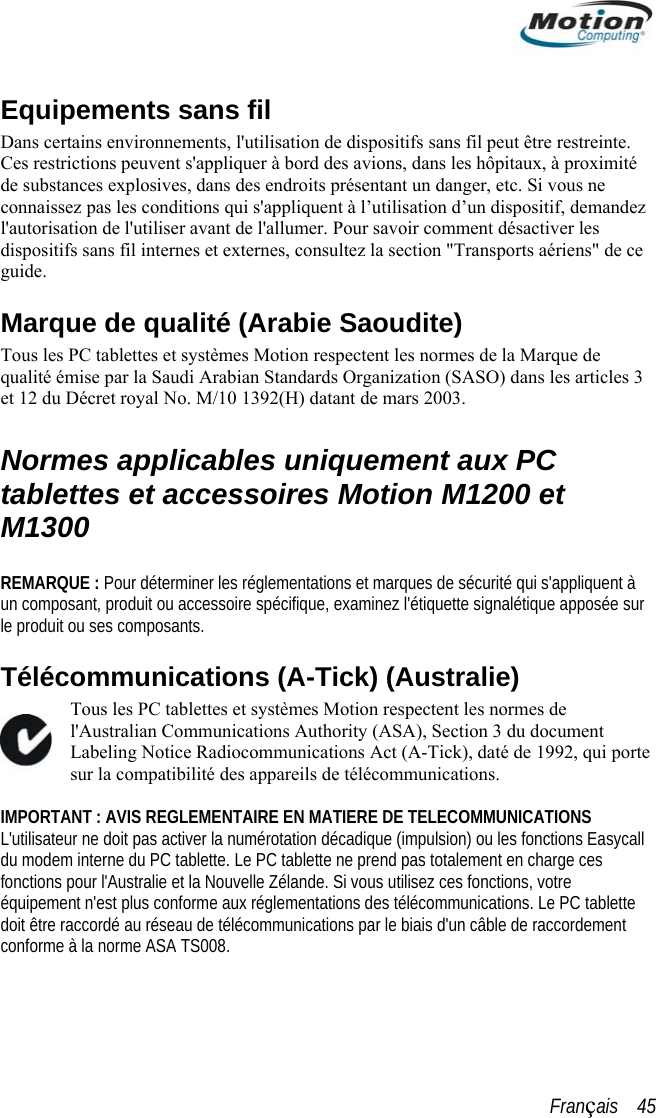  Equipements sans fil Dans certains environnements, l&apos;utilisation de dispositifs sans fil peut être restreinte. es restrictions peuvent s&apos;appliquer à bord des avions, dans les hôpitaux, à proximité   arque de qualité (Arabie Saoudite)  ctent les normes de la Marque de  Organization (SASO) dans les articles 3 oyal No. M/10 1392(H) datant de mars 2003. à o  (A-Tick) (Australie) ications Act (A-Tick), daté de 1992, qui porte  tablette doit être raccordé au réseau de télécommunications par le biais d&apos;un câble de raccordement conforme à la norme ASA TS008. Cde substances explosives, dans des endroits présentant un danger, etc. Si vous ne connaissez pas les conditions qui s&apos;appliquent à l’utilisation d’un dispositif, demandezl&apos;autorisation de l&apos;utiliser avant de l&apos;allumer. Pour savoir comment désactiver les dispositifs sans fil internes et externes, consultez la section &quot;Transports aériens&quot; de ceguide. MTous les PC tablettes et systèmes Motion respequalité émise par la Saudi Arabian Standardset 12 du Décret r Normes applicables uniquement aux PC tablettes et accessoires Motion M1200 et M1300  REMARQUE : Pour déterminer les réglementations et marques de sécurité qui s&apos;appliquent un composant, produit ou accessoire spécifique, examinez l&apos;étiquette signalétique apposée sur le produit ou ses composants. mmunicationsTélécTous les PC tablettes et systèmes Motion respectent les normes de l&apos;Australian Communications Authority (ASA), Section 3 du document Labeling Notice Radiocommunsur la compatibilité des appareils de télécommunications.  IMPORTANT : AVIS REGLEMENTAIRE EN MATIERE DE TELECOMMUNICATIONS L&apos;utilisateur ne doit pas activer la numérotation décadique (impulsion) ou les fonctions Easycall du modem interne du PC tablette. Le PC tablette ne prend pas totalement en charge ces fonctions pour l&apos;Australie et la Nouvelle Zélande. Si vous utilisez ces fonctions, votre équipement n&apos;est plus conforme aux réglementations des télécommunications. Le PCFrançais    45 