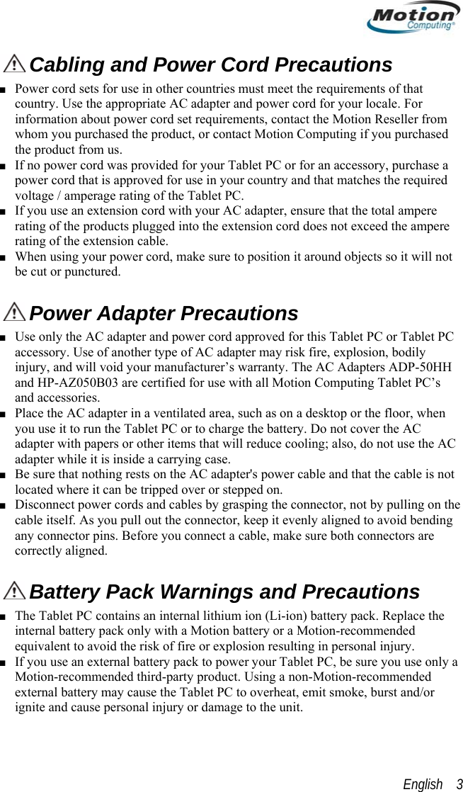   Cabling and Power Cord Precautions  ■ Power cord sets for use in other countries must meet the requirements of that country. Use the appropriate AC adapter and power cord for your locale. For information about power cord set requirements, contact the Motion Reseller from whom you purchased the product, or contact Motion Computing if you purchased the product from us.  ■ If no power cord was provided for your Tablet PC or for an accessory, purchase a power cord that is approved for use in your country and that matches the required voltage / amperage rating of the Tablet PC. ■ If you use an extension cord with your AC adapter, ensure that the total ampere rating of the products plugged into the extension cord does not exceed the ampere rating of the extension cable. ■ When using your power cord, make sure to position it around objects so it will not be cut or punctured.  Power Adapter Precautions ■ Use only the AC adapter and power cord approved for this Tablet PC or Tablet PC accessory. Use of another type of AC adapter may risk fire, explosion, bodily injury, and will void your manufacturer’s warranty. The AC Adapters ADP-50HH and HP-AZ050B03 are certified for use with all Motion Computing Tablet PC’s and accessories. ■ Place the AC adapter in a ventilated area, such as on a desktop or the floor, when you use it to run the Tablet PC or to charge the battery. Do not cover the AC adapter with papers or other items that will reduce cooling; also, do not use the AC adapter while it is inside a carrying case. ■ Be sure that nothing rests on the AC adapter&apos;s power cable and that the cable is not located where it can be tripped over or stepped on. ■ Disconnect power cords and cables by grasping the connector, not by pulling on the cable itself. As you pull out the connector, keep it evenly aligned to avoid bending any connector pins. Before you connect a cable, make sure both connectors are correctly aligned.  Battery Pack Warnings and Precautions ■ The Tablet PC contains an internal lithium ion (Li-ion) battery pack. Replace the internal battery pack only with a Motion battery or a Motion-recommended equivalent to avoid the risk of fire or explosion resulting in personal injury. ■ If you use an external battery pack to power your Tablet PC, be sure you use only a Motion-recommended third-party product. Using a non-Motion-recommended external battery may cause the Tablet PC to overheat, emit smoke, burst and/or ignite and cause personal injury or damage to the unit. English    3 