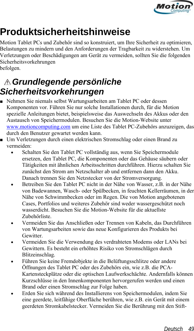  P eitshinweise ion Tablet PCs und Zubehör sind so konstrurMot iert, u n,  der Tragbarkeit zu widerstehen. Um Ver rmeiden, sollten Sie die folgenden Sichbefooduktsicherhm Ihre Sicherheit zu optimiereBelastungen zu mindern und den Anforderungenletzungen oder Beschädigungen am Gerät zu veerheitsvorkehrungen  lgen.   Grundlegende persönliche ■ N Ta leK stallatio n durch, für die Motion ssweise das Au  len. Besuchen Sie die Motion-Website unter Sicherheitsvorkehrungen ehmen Sie niemals selbst Wartungsarbeiten amomponenten vor. Führen Sie nur solche Inpezielle Anleitungen bietet, beispielb t PC oder dessen neswechseln des Akkus oder denAustausch von Speichermoduwww.motioncomputing.com um eine Liste des Tadurch den Benutzer gewartet werden kann. blet PC-Zubehörs anzuzeigen, das chlag oder einen Brand zu v, wenn Sie Speichermodule n oder das Gehäuse säubern oder  durchführen. Hierzu schalten Sie  ab und entfernen dann den Akku. er Stromversorgung. en Tablet PC nicht in der Nähe von Wasser, z.B. in der Nähe von Badewannen, Wasch- oder Spülbecken, in feuchten Kellerräumen, in der Nähe von Schwimmbecken oder   Regen. Die von Motion angebotenen Cases, Portfolios und weiteres Zubehör sind weder wassergeschützt noch wasserdicht. Besuchen Sie die Motion-Website für die aktuellste Zubehörliste. • Vermeiden Sie das Anschließen oder Trennen von Kabeln, das Durchführen von Wartungsarbeiten sowie das neue Konfigurieren des Produkts bei Gewitter. • Vermeiden Sie die Verwendung des verdrahteten Modems oder LANs bei Gewittern. Es besteht ein erhöhtes Risiko von Stromschlägen durch Blitzeinschlag.  • Führen Sie keine Fremdobjekte in die Belüftungsschlitze oder andere Öffnungen des Tablet PC oder des Zubehörs ein, wie z.B. die PCA-Kartensteckplätze oder die optischen Laufwerkschächte. Andernfalls können Kurzschlüsse in den Innenkomponenten hervorgerufen werden und einen Brand oder einen Stromschlag zur Folge haben. • Erden Sie sich während des Installierens von Speichermodulen, indem Sie eine geerdete, leitfähige Oberfläche berühren, wie z.B. ein Gerät mit einem geerdeten Stromkabelstecker. Vermeiden Sie die Berührung mit den Stift- ■ Um Verletzungen durch einen elektrischen Stromsermeiden: s• Schalten Sie den Tablet PC vollständig auersetzen, den Tablet PC, die KomponentesschrittenTätigkeiten mit ähnlichen Arbeitzunächst den Strom am NetzschalterDanach trennen Sie den Netzstecker von d• Betreiben Sie dimDeutsch    49 