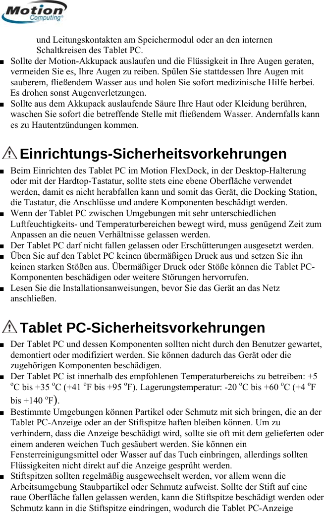  und Leitungskontakten am Speichermodul oder an den Schaltkreisen des Tablet PC. ■ Sollte der Motion-Akkupack auslaufen und die Flüssigkeiinternen t in Ihre Augen geraten, k auslaufende Säure Ihre Haut oder Kleidung berühren,  Sie sofort die betreffende Stelle mit fließendem Wasser. Andernfalls kann es zu Hvermeiden Sie es, Ihre Augen zu reiben. Spülen Sie stattdessen Ihre Augen mit sauberem, fließendem Wasser aus und holen Sie sofort medizinische Hilfe herbei. Es drohen sonst Augenverletzungen. ■ Sollte aus dem Akkupacwaschenautentzündungen kommen.  Einrichtungs-Sicherheitsvorkehrungen erung ■  bewegt wird, muss genügend Zeit zum ■ C darf nicht fallen gelassen oder Erschütterungen ausgesetzt werden. ■ Üben S  keinenKomp■ Lesen anschl■ Beim Einrichten des Tablet PC im Motion FlexDock, in der Desktop-Haltoder mit der Hardtop-Tastatur, sollte stets eine ebene Oberfläche verwendet werden, damit es nicht herabfallen kann und somit das Gerät, die Docking Station, die Tastatur, die Anschlüsse und andere Komponenten beschädigt werden. Wenn der Tablet PC zwischen Umgebungen mit sehr unterschiedlichen Luftfeuchtigkeits- und TemperaturbereichenAnpassen an die neuen Verhältnisse gelassen werden. Der Tablet Pie auf den Tablet PC keinen übermäßigen Druck aus und setzen Sie ihn starken Stößen aus. Übermäßiger Druck oder Stöße können die Tablet PC-onenten beschädigen oder weitere Störungen hervorrufen.  Sie die Installationsanweisungen, bevor Sie das Gerät an das Netz ießen.  Ta■ Der Ta et, demon ie zu hö■ D aoC bis  4 oF b 1■ B im r Tabletv in er eFensteFlüssig■ StiftspA itra O r Schmublet PC-Sicherheitsvorkehrungen blet PC und dessen Komponenten sollten nicht durch den Benutzer gewarttiert oder modifiziert werden. Sie können dadurch das Gerät oder drigen Komponge enten beschädigen. er T blet PC ist innerhalb des empfohlenen Temperaturbereichs zu betreiben: +5 +35 oC (+41 oF bis +95 oF). Lagerungstemperatur: -20 oC bis +60 oC (+o)is + 40  F . est mte Umgebungen können Partikel oder Schmutz mit sich bringen, die an de PC-Anzeige oder an der Stiftspitze haften bleiben können. Um zu erh dern, dass die Anzeige beschädigt wird, sollte sie oft mit dem gelieferten odinem anderen weichen Tuch gesäubert werden. Sie können ein rreinigungsmittel oder Wasser auf das Tuch einbringen, allerdings sollten keiten nicht direkt auf die Anzeige gesprüht werden. itzen sollten regelmäßig ausgewechselt werden, vor allem wenn die rbe sumgebung Staubpartikel oder Schmutz aufweist. Sollte der Stift auf eine ue  berfläche fallen gelassen werden, kann die Stiftspitze beschädigt werden odetz kann in die Stiftspitze eindringen, wodurch die Tablet PC-Anzeige       Deutsch 50 