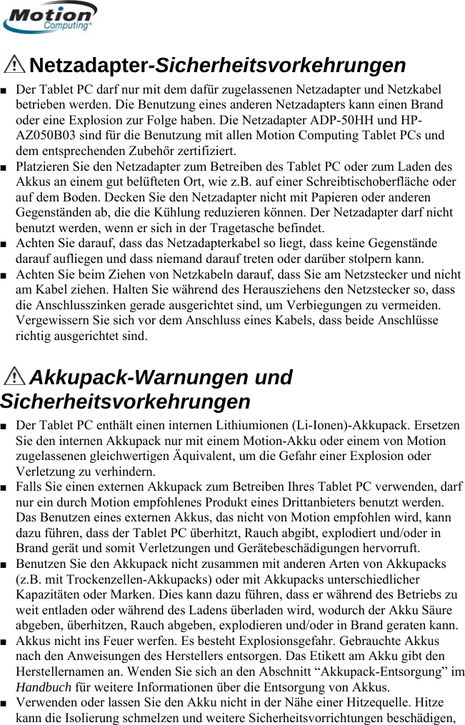   Netzadapter-Sicherheitsvorkehrungen Der Tablet PC darf nur mit dem dafür zugelassenen Netzadapter und Netzkabel betrieben werden. Die Benutzung eines anderen Netzadapters kann einen Brand oder eine Explosion zur Folge haben. Die Netzadapter ADP-5■ 0HH und HP-■  Decken Sie den Netzadapter nicht mit Papieren oder anderen Gegenständen ab, die die Kühlung reduzieren können. Der Netzadapter darf nicht ■ Aarüber stolpern kann.  Anschlüsse AZ050B03 sind für die Benutzung mit allen Motion Computing Tablet PCs und dem entsprechenden Zubehör zertifiziert. Platzieren Sie den Netzadapter zum Betreiben des Tablet PC oder zum Laden des Akkus an einem gut belüfteten Ort, wie z.B. auf einer Schreibtischoberfläche oder auf dem Boden.benutzt werden, wenn er sich in der Tragetasche befindet. chten Sie darauf, dass das Netzadapterkabel so liegt, dass keine Gegenstände darauf aufliegen und dass niemand darauf treten oder d■ Achten Sie beim Ziehen von Netzkabeln darauf, dass Sie am Netzstecker und nicht am Kabel ziehen. Halten Sie während des Herausziehens den Netzstecker so, dass die Anschlusszinken gerade ausgerichtet sind, um Verbiegungen zu vermeiden. Vergewissern Sie sich vor dem Anschluss eines Kabels, dass beiderichtig ausgerichtet sind.  Akkupack-Warnungen und icherheitsvorkehrungen Der Tablet PC enthält einen internen Lithiumionen (Li-Ionen)-Akkupack. ErsetzS■ en Sie den internen Akkupack nur mit einem Motion-Akku oder einem von Motion er Explosion oder Ven Ihres Tablet PC verwenden, darf . nn ■ bs zu ure ann.  zugelassenen gleichwertigen Äquivalent, um die Gefahr einerletzung zu verhindern. ■ Falls Sie einen externen Akkupack zum Betreibnur ein durch Motion empfohlenes Produkt eines Drittanbieters benutzt werdenDas Benutzen eines externen Akkus, das nicht von Motion empfohlen wird, kadazu führen, dass der Tablet PC überhitzt, Rauch abgibt, explodiert und/oder in Brand gerät und somit Verletzungen und Gerätebeschädigungen hervorruft. Benutzen Sie den Akkupack nicht zusammen mit anderen Arten von Akkupacks (z.B. mit Trockenzellen-Akkupacks) oder mit Akkupacks unterschiedlicher Kapazitäten oder Marken. Dies kann dazu führen, dass er während des Betrieweit entladen oder während des Ladens überladen wird, wodurch der Akku Säabgeben, überhitzen, Rauch abgeben, explodieren und/oder in Brand geraten kAkkus nicht ins Feuer werfen. Es besteht Explosionsgefahr. Gebrauchte A■ kkus nach den Anweisungen des Herstellers entsorgen. Das Etikett am Akku gibt den Herstellernamen an. Wenden Sie sich an den Abschnitt “Akkupack-Entsorgung” imHandbuch für weitere Informationen über die Entsorgung von Akkus. ■ Verwenden oder lassen Sie den Akku nicht in der Nähe einer Hitzequelle. Hitze kann die Isolierung schmelzen und weitere Sicherheitsvorrichtungen beschädigen,       Deutsch 52 