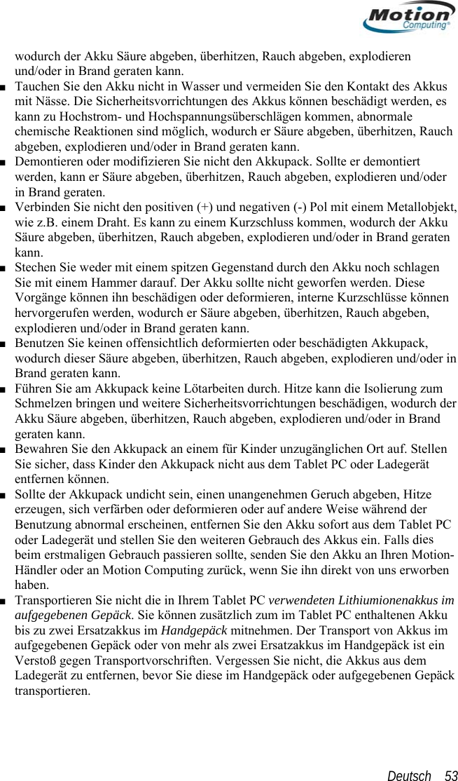  wodurch der Akku Säure abgeben, überhitzen, Rauch abgeben, explodierennd/oder in Brand geraten kann.  us s h raten kann. ■ t, en, wodurch der Akku ten n rand geraten kann. ■ Benutzen Sie keinen offensichtlich deformierten oder beschädigten Akkupack, eben, explodieren und/oder in Bann die Isolierung zum rrichtungen beschädigen, wodurch der ■ llen upack nicht aus dem Tablet PC oder Ladegerät ■ C ies n-orben ■  m  nen Gepäck ■ Tauchen Sie den Akku nicht in Wasser und vermeiden Sie den Kontakt des Akkumit Nässe. Die Sicherheitsvorrichtungen des Akkus können beschädigt werden, ekann zu Hochstrom- und Hochspannungsüberschlägen kommen, abnormale chemische Reaktionen sind möglich, wodurch er Säure abgeben, überhitzen, Raucabgeben, explodieren und/oder in Brand ge■ Demontieren oder modifizieren Sie nicht den Akkupack. Sollte er demontiert werden, kann er Säure abgeben, überhitzen, Rauch abgeben, explodieren und/oder in Brand geraten. Verbinden Sie nicht den positiven (+) und negativen (-) Pol mit einem Metallobjekwie z.B. einem Draht. Es kann zu einem Kurzschluss kommSäure abgeben, überhitzen, Rauch abgeben, explodieren und/oder in Brand gerakann. ■ Stechen Sie weder mit einem spitzen Gegenstand durch den Akku noch schlagen Sie mit einem Hammer darauf. Der Akku sollte nicht geworfen werden. Diese Vorgänge können ihn beschädigen oder deformieren, interne Kurzschlüsse könnehervorgerufen werden, wodurch er Säure abgeben, überhitzen, Rauch abgeben, explodieren und/oder in Bwodurch dieser Säure abgeben, überhitzen, Rauch abgrand geraten kann. ■ Führen Sie am Akkupack keine Lötarbeiten durch. Hitze kSchmelzen bringen und weitere SicherheitsvoAkku Säure abgeben, überhitzen, Rauch abgeben, explodieren und/oder in Brand geraten kann. Bewahren Sie den Akkupack an einem für Kinder unzugänglichen Ort auf. SteSie sicher, dass Kinder den Akkentfernen können. Sollte der Akkupack undicht sein, einen unangenehmen Geruch abgeben, Hitze erzeugen, sich verfärben oder deformieren oder auf andere Weise während der Benutzung abnormal erscheinen, entfernen Sie den Akku sofort aus dem Tablet Poder Ladegerät und stellen Sie den weiteren Gebrauch des Akkus ein. Falls dbeim erstmaligen Gebrauch passieren sollte, senden Sie den Akku an Ihren MotioHändler oder an Motion Computing zurück, wenn Sie ihn direkt von uns erwhaben. Transportieren Sie nicht die in Ihrem Tablet PC verwendeten Lithiumionenakkus imaufgegebenen Gepäck. Sie können zusätzlich zum im Tablet PC enthaltenen Akku bis zu zwei Ersatzakkus im Handgepäck mitnehmen. Der Transport von Akkus iaufgegebenen Gepäck oder von mehr als zwei Ersatzakkus im Handgepäck ist einVerstoß gegen Transportvorschriften. Vergessen Sie nicht, die Akkus aus dem Ladegerät zu entfernen, bevor Sie diese im Handgepäck oder aufgegebetransportieren. Deutsch    53 